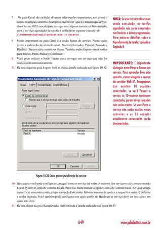 7.    Na guia Geral são exibidas diversas informações importantes, tais como o
                                                                                    NOTA: Se este serviço não estiver
     nome, descrição, caminho do arquivo executável (que é o arquivo que o Win-
                                                                                    sendo executado, as tarefas
     dows Server 2003 executa para carregar o serviço na memória). Por exemplo,
                                                                                    agendadas não serão executadas
     para o serviço agendador de tarefas é utilizado o seguinte executável:
     C:WINDOWSSystem32svchost.exe -k netsvcs
                                                                                    nos horários e datas programados.
                                                                                    Para maiores detalhes sobre o
8.   Muito importante na guia Geral é a seção Status do serviço. Nesta seção
                                                                                    Agendamento de tarefas consulte o
     existe a indicação da situação atual: Started (Iniciado), Paused (Pausado),
                                                                                    Capítulo 8
     Disabled (Desativado) e assim por diante. Também estão disponíveis os botões
     para Iniciar, Parar, Pausar e Continuar.
9.   Você pode utilizar o botão Iniciar para carregar um serviço que não foi
     inicializado automaticamente.                                                  IMPORTANTE: É importante
11. Dê um clique na guia Logon. Será exibida a janela indicada na Figura 10.32:     distinguir entre Parar e Pausar um
                                                                                    serviço. Para aprender bem este
                                                                                    conceito, vamos imaginar o serviço
                                                                                    do servidor Web IIS. Imaginamos
                                                                                    que existam 10 usuários
                                                                                    conectados, se você Pausar o
                                                                                    serviço, os 10 usuários continuam
                                                                                    conectados, porem novas conexões
                                                                                    não serão aceitas. Se você Parar o
                                                                                    serviço não serão aceitas novas
                                                                                    conexões e os 10 usuários
                                                                                    atualmente conectados serão
                                                                                    desconectados.




                     Figura 10.32 Conta para a inicialização do serviço.

10. Nesta guia você pode configurar com qual conta o serviço irá rodar. A maioria dos serviços roda com a conta do
    Local System (Conta do sistema local). Para isso basta marcar a opção Conta do sistema local. Se você deseja
    especificar uma outra conta, clique na opção Esta conta. Informe o nome da conta e a respectiva senha. Confirme
    a senha digitada. Você também pode configurar em quais perfis de Hardware o serviço deve ser iniciado e em
    quais não deve.
11. Dê um clique na guia Recuperação. Será exibida a janela indicada na Figura 10.33:




                                                               649                        www.juliobattisti.com.br
 