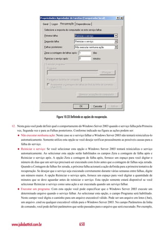 Figura 10.33 Definindo as opções de recuperação.

12. Nesta guia você pode definir qual o comportamento do Windows Server 2003 quando o serviço falha pela Primeira
    vez, Segunda vez e para as Falhas posteriores. Conforme indicado na figura as ações podem ser:
    ◆   Não executar nenhuma ação: Neste caso se o serviço falhar o Windows Server 2003 não tentará reinicializa-lo
        automaticamente. Somente utilize esta opção se você deseja verificar pessoalmente as possíveis causas para a
        falha do serviço.
    ◆   Reiniciar o serviço: Se você selecionar esta opção o Windows Server 2003 tentará reinicializa o serviço
        automaticamente. Ao selecionar esta opção serão habilitados os campos Zera a contagem de falha após e
        Reiniciar o serviço após. A opção Zera a contagem de falha após, fornece um espaço para você digitar o
        número de dias que um serviço precisará ser executado com êxito antes que a contagem de falhas seja zerada.
        Quando a Contagem de falhas for zerada, a próxima falha acionará a ação definida para a primeira tentativa de
        recuperação. Se desejar que o serviço seja executado corretamente durante várias semanas entre falhas, digite
        um número maior. A opção Reiniciar o serviço após, fornece um espaço para você digitar a quantidade de
        minutos que se deve aguardar antes de reiniciar o serviço. Esta opção somente estará disponível se você
        selecionar Reiniciar o serviço como uma ação a ser executada quando um serviço falhar.
    ◆   Executar um programa: Com esta opção você pode especificar que o Windows Server 2003 execute um
        determinado arquivo quando o serviço falhar. Ao selecionar esta opção, o campo Programa será habilitado.
        Neste campo você digita o caminho para um arquivo executável válido. Pode ser um arquivo em lotes (.bat),
        um arquivo .cmd ou qualquer executável válido para o Windows Server 2003. No campo Parâmetros da linha
        de comando, você pode definir parâmetros que serão passados para o arquivo que será executado. Por exemplo,




www.juliobattisti.com.br                                  650
 