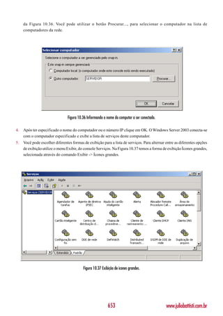 da Figura 10.36. Você pode utilizar o botão Procurar..., para selecionar o computador na lista de
     computadores da rede.




                                Figura 10.36 Informando o nome do computar a ser conectado.

4.   Após ter especificado o nome do computador ou o número IP clique em OK. O Windows Server 2003 conecta-se
     com o computador especificado e exibe a lista de serviços deste computador.
5.   Você pode escolher diferentes formas de exibição para a lista de serviços. Para alternar entre as diferentes opções
     de exibição utilize o menu Exibir, do console Serviços. Na Figura 10.37 temos a forma de exibição Ícones grandes,
     selecionada através do comando Exibir -> Ícones grandes.




                                          Figura 10.37 Exibição de ícones grandes.




                                                           653                                www.juliobattisti.com.br
 