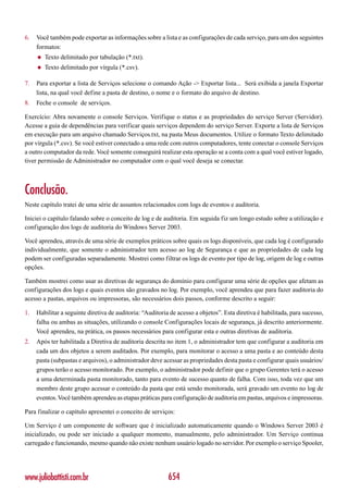 6.   Você também pode exportar as informações sobre a lista e as configurações de cada serviço, para um dos seguintes
     formatos:
     ◆   Texto delimitado por tabulação (*.txt).
     ◆   Texto delimitado por vírgula (*.csv).

7.   Para exportar a lista de Serviços selecione o comando Ação -> Exportar lista... Será exibida a janela Exportar
     lista, na qual você define a pasta de destino, o nome e o formato do arquivo de destino.
8.   Feche o console de serviços.

Exercício: Abra novamente o console Serviços. Verifique o status e as propriedades do serviço Server (Servidor).
Acesse a guia de dependências para verificar quais serviços dependem do serviço Server. Exporte a lista de Serviços
em execução para um arquivo chamado Serviços.txt, na pasta Meus documentos. Utilize o formato Texto delimitado
por vírgula (*.csv). Se você estiver conectado a uma rede com outros computadores, tente conectar o console Serviços
a outro computador da rede. Você somente conseguirá realizar esta operação se a conta com a qual você estiver logado,
tiver permissão de Administrador no computador com o qual você deseja se conectar.



Conclusão.
Neste capítulo tratei de uma série de assuntos relacionados com logs de eventos e auditoria.

Iniciei o capítulo falando sobre o conceito de log e de auditoria. Em seguida fiz um longo estudo sobre a utilização e
configuração dos logs de auditoria do Windows Server 2003.

Você aprendeu, através de uma série de exemplos práticos sobre quais os logs disponíveis, que cada log é configurado
individualmente, que somente o administrador tem acesso ao log de Segurança e que as propriedades de cada log
podem ser configuradas separadamente. Mostrei como filtrar os logs de evento por tipo de log, origem de log e outras
opções.

Também mostrei como usar as diretivas de segurança do domínio para configurar uma série de opções que afetam as
configurações dos logs e quais eventos são gravados no log. Por exemplo, você aprendeu que para fazer auditoria do
acesso a pastas, arquivos ou impressoras, são necessários dois passos, conforme descrito a seguir:

1.   Habilitar a seguinte diretiva de auditoria: “Auditoria de acesso a objetos”. Esta diretiva é habilitada, para sucesso,
     falha ou ambas as situações, utilizando o console Configurações locais de segurança, já descrito anteriormente.
     Você aprendeu, na prática, os passos necessários para configurar esta e outras diretivas de auditoria.
2.   Após ter habilitada a Diretiva de auditoria descrita no item 1, o administrador tem que configurar a auditoria em
     cada um dos objetos a serem auditados. Por exemplo, para monitorar o acesso a uma pasta e ao conteúdo desta
     pasta (subpastas e arquivos), o administrador deve acessar as propriedades desta pasta e configurar quais usuários/
     grupos terão o acesso monitorado. Por exemplo, o administrador pode definir que o grupo Gerentes terá o acesso
     a uma determinada pasta monitorado, tanto para evento de sucesso quanto de falha. Com isso, toda vez que um
     membro deste grupo acessar o conteúdo da pasta que está sendo monitorada, será gravado um evento no log de
     eventos. Você também aprendeu as etapas práticas para configuração de auditoria em pastas, arquivos e impressoras.

Para finalizar o capítulo apresentei o conceito de serviços:

Um Serviço é um componente de software que é inicializado automaticamente quando o Windows Server 2003 é
inicializado, ou pode ser iniciado a qualquer momento, manualmente, pelo administrador. Um Serviço continua
carregado e funcionando, mesmo quando não existe nenhum usuário logado no servidor. Por exemplo o serviço Spooler,




www.juliobattisti.com.br                                   654
 