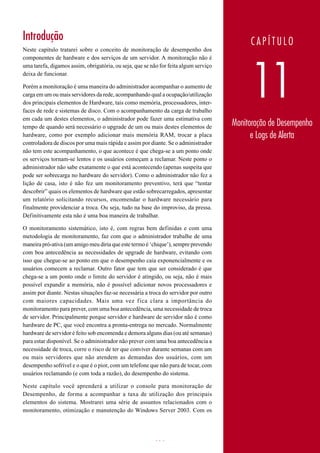 Introdução                                                                                 CAPÍTULO
Neste capítulo tratarei sobre o conceito de monitoração de desempenho dos
componentes de hardware e dos serviços de um servidor. A monitoração não é




                                                                                            11
uma tarefa, digamos assim, obrigatória, ou seja, que se não for feita algum serviço
deixa de funcionar.

Porém a monitoração é uma maneira do administrador acompanhar o aumento de
carga em um ou mais servidores da rede, acompanhando qual a ocupação/utilização
dos principais elementos de Hardware, tais como memória, processadores, inter-
faces de rede e sistemas de disco. Com o acompanhamento da carga de trabalho
em cada um destes elementos, o administrador pode fazer uma estimativa com
tempo de quando será necessário o upgrade de um ou mais destes elementos de           Monitoração de Desempenho
hardware, como por exemplo adicionar mais memória RAM, trocar a placa                       e Logs de Alerta
controladora de discos por uma mais rápida e assim por diante. Se o administrador
não tem este acompanhamento, o que acontece é que chega-se a um ponto onde
os serviços tornam-se lentos e os usuários começam a reclamar. Neste ponto o
administrador não sabe exatamente o que está acontecendo (apenas suspeita que
pode ser sobrecarga no hardware do servidor). Como o administrador não fez a
lição de casa, isto é não fez um monitoramento preventivo, terá que “tentar
descobrir” quais os elementos de hardware que estão sobrecarregados, apresentar
um relatório solicitando recursos, encomendar o hardware necessário para
finalmente providenciar a troca. Ou seja, tudo na base do improviso, da pressa.
Definitivamente esta não é uma boa maneira de trabalhar.

O monitoramento sistemático, isto é, com regras bem definidas e com uma
metodologia de monitoramento, faz com que o administrador trabalhe de uma
maneira pró-ativa (um amigo meu diria que este termo é ‘chique’), sempre prevendo
com boa antecedência as necessidades de upgrade de hardware, evitando com
isso que chegue-se ao ponto em que o desempenho caia exponencialmente e os
usuários comecem a reclamar. Outro fator que tem que ser considerado é que
chega-se a um ponto onde o limite do servidor é atingido, ou seja, não é mais
possível expandir a memória, não é possível adicionar novos processadores e
assim por diante. Nestas situações faz-se necessária a troca do servidor por outro
com maiores capacidades. Mais uma vez f ica clara a importância do
monitoramento para prever, com uma boa antecedência, uma necessidade de troca
de servidor. Principalmente porque servidor e hardware de servidor não é como
hardware de PC, que você encontra a pronta-entrega no mercado. Normalmente
hardware de servidor é feito sob encomenda e demora alguns dias (ou até semanas)
para estar disponível. Se o administrador não prever com uma boa antecedência a
necessidade de troca, corre o risco de ter que conviver durante semanas com um
ou mais servidores que não atendem as demandas dos usuários, com um
desempenho sofrível e o que é o pior, com um telefone que não para de tocar, com
usuários reclamando (e com toda a razão), do desempenho do sistema.

Neste capítulo você aprenderá a utilizar o console para monitoração de
Desempenho, de forma a acompanhar a taxa de utilização dos principais
elementos do sistema. Mostrarei uma série de assuntos relacionados com o
monitoramento, otimização e manutenção do Windows Server 2003. Com os



www.juliobattisti.com.br                                 656
 