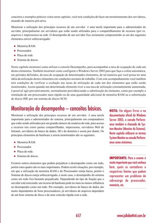 conceitos e exemplos práticos vistos neste capítulo, você terá condições de fazer um monitoramento dos servidores,
atuando de maneira pró-ativa.

Monitorar a utilização dos principais recursos de um servidor é uma tarefa importante para o administrador do
servidor, principalmente em servidores que estão sendo utilizados para o compartilhamento de recursos (por ex.
arquivos e impressoras) na rede. O desempenho de um servidor fica seriamente comprometido se um dos seguintes
elementos estiver sobrecarregado:

  ◆   Memória RAM.
  ◆   Processador.
  ◆   Placa de rede.
  ◆   Sistema de discos.

Neste capítulo mostrarei como utilizar o console Desempenho, para acompanhar a taxa de ocupação de cada um
destes elementos. Também mostrarei como configurar o Windows Server 2003 para que faça a coleta automática,
em períodos definidos, da taxa de ocupação de determinados elementos, de tal maneira que você possa ter uma
idéia da utilização destes elementos em condições normais de trabalho. Com este acompanhamento você também
terá condições de verificar a evolução nas taxas de utilização de cada um dos elementos que estão sendo
monitorados. Assim quando um determinado elemento tiver a sua taxa de utilização constantemente aumentada,
é possível agir preventivamente, normalmente providenciando a substituição do elemento, como por exemplo a
instalação de um processador mais rápido ou de uma quantidade adicional de memória RAM ou a substituição
de discos IDE por um sistema de discos SCSI.


Monitoração de desempenho – conceitos básicos.                                      NOTA: Em alguns livros e na
Monitorar a utilização dos principais recursos de um servidor é uma tarefa          documentação oficial do Windows
importante para o administrador do sistema, principalmente em computadores          Server 2003, o console Perform-
que estão sendo utilizados por um grande número de usuários da rede, para acesso    ance também é chamado de Sys-
a recursos tais como pastas compartilhadas, impressoras, servidores Web de
                                                                                    tem Monitor (Monitor do Sistema).
Intranet, servidores de banco de dados, DCs do domínio e assim por diante. Os
principais elementos de hardware a serem monitorados são os seguintes:
                                                                                    Neste capítulo utilizarei os termos
                                                                                    System Monitor ou console Perform-
  ◆   Memória RAM.                                                                  ance como sinônimos.
  ◆   Processador.
  ◆   Placa de rede.
  ◆   Sistema de discos.
                                                                                    IMPORTANTE: Para o exame é
Existem outros elementos que podem prejudicar o desempenho como um todo,            muito importante que você conheça
porém estes quatro são os mais importantes. Podem existir situações, por exemplo,   bem, quais os contadores e
em que a utilização da memória RAM e do Processador esteja baixa, porém o           respectivos limites que podem
Sistema de discos esteja sobrecarregado, e neste caso, o desempenho do sistema      representar um problema de
como um todo fica bastante prejudicado. Dependendo do tipo de função que o
                                                                                    sobrecarga do processador,
servidor está exercendo, um recurso de hardware pode ter mais ou menos influência
no desempenho como um todo. Por exemplo, servidores de banco de dados são
                                                                                    memória, etc.
muito dependentes de bons processadores, já servidores de arquivos dependem
de um bom sistema de disco e de uma conexão rápida com a rede.




                                                        657                                www.juliobattisti.com.br
 
