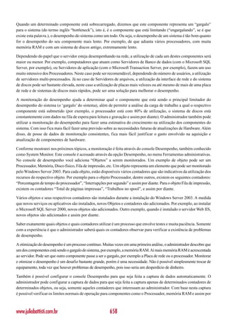 Quando um determinado componente está sobrecarregado, dizemos que este componente representa um “gargalo”
para o sistema (do termo inglês “bottleneck”), isto é, é o componente que está limitando (“engargalando”, se é que
existe esta palavra.), o desempenho do sistema como um todo. Ou seja, o desempenho de um sistema é tão bom quanto
for o desempenho do seu componente mais lento. Por exemplo, de que adianta vários processadores, com muita
memória RAM e com um sistema de discos antigo, extremamente lento.

Dependendo do papel que o servidor esteja desempenhando na rede, a utilização de cada um destes componentes será
maior ou menor. Por exemplo, computadores que atuam como Servidores de Banco de dados (com o Microsoft SQL
Server, por exemplo), ou Servidores de aplicação (com o Microsoft Transaction Server, por exemplo), fazem um uso
muito intensivo dos Processadores. Neste caso pode ser recomendável, dependendo do número de usuários, a utilização
de servidores multi-processados. Já no caso de Servidores de arquivos, a utilização da interface de rede e do sistema
de discos pode ser bastante elevada, neste caso a utilização de placas mais velozes ou até mesmo de mais de uma placa
de rede e de sistemas de discos mais rápidos, pode ser uma solução para melhorar o desempenho.

A monitoração do desempenho ajuda a determinar qual o componente que está sendo o principal limitador do
desempenho do sistema (o ‘gargalo’ do sistema), além de permitir a análise da carga de trabalho a qual o respectivo
componente está submetido (por exemplo, o processador está com 80% de utilização, o sistema de discos está
constantemente com dados na fila de espera para leitura e gravação e assim por diante). O administrador também pode
utilizar a monitoração do desempenho para fazer uma estimativa do crescimento na utilização dos componentes do
sistema. Com isso fica mais fácil fazer uma previsão sobre as necessidades futuras de atualizações de Hardware. Além
disso, de posse de dados de monitoração consistentes, fica mais fácil justificar o gasto envolvido na aquisição e
atualização de componentes de hardware.

Conforme mostrarei nos próximos tópicos, a monitoração é feita através do console Desempenho, também conhecido
como System Monitor. Este console é acessado através da opção Desempenho, no menu Ferramentas administrativas.
No console de desempenho você adiciona “Objetos” a serem monitorados. Um exemplo de objeto pode ser um
Processador, Memória, Disco físico, Fila de impressão, etc. Um objeto representa um elemento que pode ser monitorado
pelo Windows Server 2003. Para cada objeto, estão disponíveis vários contadores que são indicativos da utilização dos
recursos do respectivo objeto. Por exemplo para o objeto Processador, dentre outros, existem os seguintes contadores:
“Porcentagem de tempo do processador”, “Interrupções por segundo” e assim por diante. Para o objeto Fila de impressão,
existem os contadores “Total de páginas impressas”, “Trabalhos no spool”, e assim por diante.

Vários objetos e seus respectivos contadores são instalados durante a instalação do Windows Server 2003. A medida
que novos serviços ou aplicativos são instalados, novos Objetos e contadores são adicionados. Por exemplo, ao instalar
o Microsoft SQL Server 2000, novos objetos são adicionados. Outro exemplo, quando é instalado o servidor Web IIS,
novos objetos são adicionados e assim por diante.

Saber exatamente quais objetos e quais contadores utilizar é um processo que envolve testes e muita paciência. Somente
com a experiência é que o administrador saberá quais os contadores observar para verificar a existência de problemas
de desempenho.

A otimização do desempenho é um processo contínuo. Muitas vezes em uma primeira análise, o administrador descobre que
um dos componentes está sendo o gargalo do sistema, por exemplo, a memória RAM. Aí mais memória RAM é acrescentada
ao servidor. Pode ser que outro componente passe a ser o gargalo, por exemplo a Placa de rede ou o processador. Monitorar
e otimizar o desempenho é um desafio bastante grande, porém é uma necessidade. Não é possível simplesmente trocar de
equipamento, toda vez que houver problemas de desempenho, pois isso seria um desperdício de dinheiro.

Também é possível configurar o console Desempenho para que seja feita a captura de dados automaticamente. O
administrador pode configurar a captura de dados para que seja feita a captura apenas de determinados contadores de
determinados objetos, ou seja, somente aqueles contadores que interessam ao administrador. Com base nesta captura
é possível verificar os limites normais de operação para componentes como o Processador, memória RAM e assim por



www.juliobattisti.com.br                                  658
 
