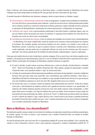 Nada. Conforme você mesmo poderá concluir ao final deste tópico, o modelo baseado no Mainframe tem muitas
vantagens que foram desprezadas na década de 90, mas que hoje são mais valorizadas do que nunca.

O modelo baseado no Mainframe tem inúmeras vantagens, dentre as quais destaco as listadas a seguir:

    ◆   Gerenciamento e Administração centralizada: Como os programas e os dados ficam instalados no mainframe,
        fica mais fácil fazer o gerenciamento deste ambiente. A partir de um único local o Administrador pode instalar
        novos sistemas, atualizar as versões dos sistemas já existentes, gerenciar o espaço utilizado em disco, gerenciar
        as operações de Backup/Restore, atualizações do sistema operacional e configurações de segurança.
    ◆   Ambiente mais seguro: Com o gerenciamento centralizado é mais fácil manter o ambiente seguro, uma vez
        que um número menor de pessoas tem acesso ao ambiente. A segurança física também fica mais fácil de ser
        mantida, pois existe um único local a ser protegido.
    ◆   Facilidade para atualização dos sistemas: Como os sistemas são instalados em um único local, centralizadamente
        – no Mainframe, fica muito simplificada a tarefa de instalar novos sistemas e fazer atualizações nos sistemas
        já existentes. Por exemplo, quando você precisa atualizar um novo sistema, é só instalar a nova versão no
        Mainframe e pronto. A próxima vez que os usuários fizerem a conexão com o Mainframe, já terão acesso a
        versão atualizada, sem que tenha que ser atualizado software em cada um dos terminais que irão acessar a
        aplicação. Isso elimina grande parte do trabalho de administração, implementação e suporte a aplicações.

Claro que este modelo não era (e não é ainda hoje), somente vantagens. Pois se assim fosse, não teriam surgidos novos
modelos, com propostas de descentralização como foi o caso do modelo Cliente/Servidor (o qual descreverei logo a
seguir). Dentre as principais desvantagens do Mainframe, podemos destacar as seguintes:

    ◆   O custo é elevado, ou pelo menos as pessoas achavam que o custo era elevado, até descobrirem o chamado
        TCO – Total Cost Ownership, do modelo Cliente/Servidor. Mais adiante, quando for apresentado o modelo
        Cliente/Servidor, você entenderá melhor o “que” de ironia nesta frase.
    ◆   As linhas de comunicação no Brasil apresentavam problemas seríssimos de desempenho e custavam verdadeiras
        fortunas (não que hoje esteja uma maravilha, mas convenhamos que melhorou bastante). Além disso, a
        dependência da linha de comunicação era completa, ou seja, quando a linha ficasse fora do ar (o que acontecia
        com uma freqüência espantosa no início dos anos 90), ninguém tinha acesso aos sistemas.
    ◆   Na maioria dos casos, os sistemas e dados da empresa eram administrados por terceiros. O fato de os dados
        vitais para o funcionamento da empresa estarem sob a guarda de terceiros começou a ser questionado. As
        empresas não tinham nenhuma garantia concreta de como estes dados estavam sendo manipulados, e sobre
        quem tinha acesso aos dados e aos logs de auditoria de acesso aos dados. Neste momento começa surgir um
        movimento pró descentralização dos dados, em favor de “trazer” os dados para servidores dentro da empresa
        ou sob o controle da empresa. Logo a seguir descrevo este e outros motivos que foram as grandes promessas
        do modelo Cliente/Servidor, modelo este que “seria” o paraíso (permitam-me um sorriso irônico) comparado
        com o modelo centralizado, baseado no Mainframe.



Morte ao Mainframe, viva a descentralização!!!
Normalmente quando começa a surgir um movimento de mudança, este apresenta características contrárias aos princípios
do modelo vigente. Foi mais ou menos o que aconteceu com o modelo Cliente/Servidor, em relação ao modelo
baseado no Mainframe.

No final da década de 80, início dos anos 90, os computadores padrão PC já eram uma realidade. Com o aumento das
vendas os custos começaram a baixar e mais e mais empresas começaram a comprar computadores padrão PC. O



                                                          47                                   www.juliobattisti.com.br
 