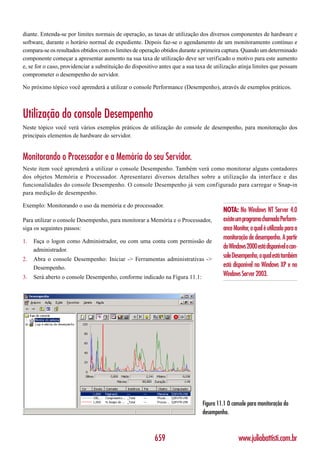 diante. Entenda-se por limites normais de operação, as taxas de utilização dos diversos componentes de hardware e
software, durante o horário normal de expediente. Depois faz-se o agendamento de um monitoramento contínuo e
compara-se os resultados obtidos com os limites de operação obtidos durante a primeira captura. Quando um determinado
componente começar a apresentar aumento na sua taxa de utilização deve ser verificado o motivo para este aumento
e, se for o caso, providenciar a substituição do dispositivo antes que a sua taxa de utilização atinja limites que possam
comprometer o desempenho do servidor.

No próximo tópico você aprenderá a utilizar o console Performance (Desempenho), através de exemplos práticos.



Utilização do console Desempenho
Neste tópico você verá vários exemplos práticos de utilização do console de desempenho, para monitoração dos
principais elementos de hardware do servidor.


Monitorando o Processador e a Memória do seu Servidor.
Neste item você aprenderá a utilizar o console Desempenho. Também verá como monitorar alguns contadores
dos objetos Memória e Processador. Apresentarei diversos detalhes sobre a utilização da interface e das
funcionalidades do console Desempenho. O console Desempenho já vem configurado para carregar o Snap-in
para medição de desempenho.

Exemplo: Monitorando o uso da memória e do processador.
                                                                                        NOTA: No Windows NT Server 4.0
Para utilizar o console Desempenho, para monitorar a Memória e o Processador,           existe um programa chamada Perform-
siga os seguintes passos:                                                               ance Monitor, o qual é utilizado para a
                                                                                        monitoração de desempenho. A partir
1.   Faça o logon como Administrador, ou com uma conta com permissão de
     administrador.
                                                                                        do Windows 2000 está disponível o con-
2.   Abra o console Desempenho: Iniciar -> Ferramentas administrativas ->
                                                                                        sole Desempenho, o qual está também
     Desempenho.                                                                        está disponível no Windows XP e no
3.   Será aberto o console Desempenho, conforme indicado na Figura 11.1:                Windows Server 2003.




                                                                               Figura 11.1 O console para monitoração do
                                                                               desempenho.



                                                          659                                   www.juliobattisti.com.br
 