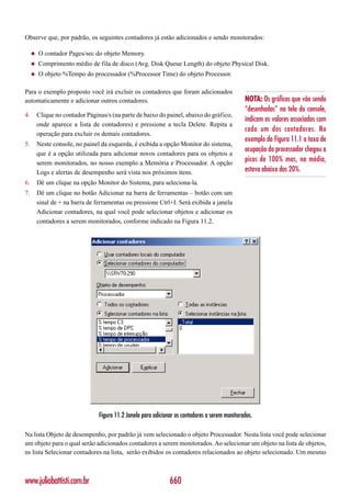 Observe que, por padrão, os seguintes contadores já estão adicionados e sendo monitorados:

     ◆   O contador Pages/sec do objeto Memory.
     ◆   Comprimento médio de fila de disco (Avg. Disk Queue Length) do objeto Physical Disk.
     ◆   O objeto %Tempo do processador (%Processor Time) do objeto Processor.

Para o exemplo proposto você irá excluir os contadores que foram adicionados
automaticamente e adicionar outros contadores.                                                   NOTA: Os gráficos que vão sendo
                                                                                                 “desenhados” na tela do console,
4.       Clique no contador Páginas/s (na parte de baixo do painel, abaixo do gráfico,
                                                                                                 indicam os valores associados com
         onde aparece a lista de contadores) e pressione a tecla Delete. Repita a
                                                                                                 cada um dos contadores. No
         operação para excluir os demais contadores.
                                                                                                 exemplo da Figura 11.1 a taxa de
5.       Neste console, no painel da esquerda, é exibida a opção Monitor do sistema,
                                                                                                 ocupação do processador chegou a
         que é a opção utilizada para adicionar novos contadores para os objetos a
         serem monitorados, no nosso exemplo a Memória e Processador. A opção
                                                                                                 picos de 100% mas, na média,
         Logs e alertas de desempenho será vista nos próximos itens.                             estava abaixo dos 20%.
6.       Dê um clique na opção Monitor do Sistema, para seleciona-la.
7.       Dê um clique no botão Adicionar na barra de ferramentas – botão com um
         sinal de + na barra de ferramentas ou pressione Ctrl+I. Será exibida a janela
         Adicionar contadores, na qual você pode selecionar objetos e adicionar os
         contadores a serem monitorados, conforme indicado na Figura 11.2.




                                 Figura 11.2 Janela para adicionar os contadores a serem monitorados.

Na lista Objeto de desempenho, por padrão já vem selecionado o objeto Processador. Nesta lista você pode selecionar
um objeto para o qual serão adicionados contadores a serem monitorados. Ao selecionar um objeto na lista de objetos,
ns lista Selecionar contadores na lista, serão exibidos os contadores relacionados ao objeto selecionado. Um mesmo



www.juliobattisti.com.br                                        660
 