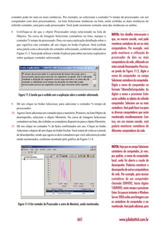 contador pode ter uma ou mais instâncias. Por exemplo, ao selecionar o contador % tempo de processador, em um
computador com dois processadores, na lista Selecionar instâncias na lista, serão exibidas as duas instâncias do
referido contador, uma para cada processador. Você pode monitorar somente uma das instâncias ou ambas.

8.   Certifique-se de que o objeto Processador esteja selecionado na lista de
     Objetos. Na caixa de listagem Selecionar contadores na lista, marque o              NOTA: Um detalhe interessante é
     contador % tempo de processado. Para ver uma explicação detalhada sobre o           que, no mesmo console, você pode
     que significa este contador, dê um clique no botão Explicar. Será exibida           monitorar contadores de um ou mais
     uma janela com a descrição do contador selecionado, conforme indicado na            computadores. Por exemplo, você
     Figura 11.3. Você pode utilizar o botão Explicar para obter um texto explicativo    pode monitorar a utilização do
     sobre qualquer contador selecionado.                                                processador de dois ou mais
                                                                                         computadores da rede, utilizando um
                                                                                         único console Desempenho. Para isso,
                                                                                         na janela da Figura 11.2, digite o
                                                                                         nome do computador no campo
                                                                                         Selecionar contadores do computador.
                                                                                         Digite o nome do computador no
                                                                                         formato NomeDoComputador. Ao
      Figura 11.3 Janela que é exibida com a explicação sobre o contador selecionado.    digitar o nome e pressionar Enter
                                                                                         serão exibidos os objetos do referido
9.   Dê um clique no botão Adicionar, para adicionar o contador % tempo de               computador. Selecione um ou mais
     processador.                                                                        contadores. Você pode fazer isso para
10. Agora é hora adicionar um contador para a memória. Primeiro, na lista Objeto de      os diversos computadores que serão
    desempenho, selecione o objeto Memória. Na caixa de listagem Selecionar              monitorados simultaneamente. Com
    contadores na lista, são exibidos os contadores disponíveis para o objeto Memória.   isso, em um mesmo console, você
11. Dê um clique no contador % de bytes confirmados em uso. Clique no botão              poderá monitorar contadores de
    Adicionar e depois dê um clique no botão Fechar. Você estará de volta ao console     diferentes computadores da rede.
    de desempenho, sendo que agora os dois contadores que você adicionou já estão
    sendo monitorados, conforme mostrado pelo gráfico da Figura 11.4:

                                                                                         NOTA: Veja que no campo Selecionar
                                                                                         contadores do computador, já vem,
                                                                                         por padrão, o nome do computador
                                                                                         local, onde foi aberto o cosole de
                                                                                         desempenho. Podemos monitorar o
                                                                                         desempenho de outros computadores
                                                                                         da rede. Por exemplo, para acessar
                                                                                         contadores de um computador
                                                                                         chamado SERVER2, basta digitar
                                                                                         SERVER2, neste campo e pressionar
                                                                                         Enter. Em poucos instantes o Windows
                                                                                         Server 2003 exibe uma listagem com
                                                                                         os contadores do computador a ser
      Figura 11.4 Um contador do Processador e outro da Memória, sendo monitorados.
                                                                                         monitorado. Você pode adicionar, para


                                                               661                              www.juliobattisti.com.br
 