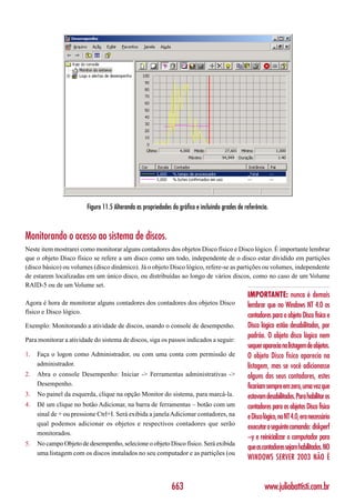 Figura 11.5 Alterando as propriedades do gráfico e incluindo grades de referência.



Monitorando o acesso ao sistema de discos.
Neste item mostrarei como monitorar alguns contadores dos objetos Disco físico e Disco lógico. É importante lembrar
que o objeto Disco físico se refere a um disco como um todo, independente de o disco estar dividido em partições
(disco básico) ou volumes (disco dinâmico). Já o objeto Disco lógico, refere-se as partições ou volumes, independente
de estarem localizadas em um único disco, ou distribuídas ao longo de vários discos, como no caso de um Volume
RAID-5 ou de um Volume set.
                                                                                                IMPORTANTE: nunca é demais
Agora é hora de monitorar alguns contadores dos contadores dos objetos Disco                    lembrar que no Windows NT 4.0 os
físico e Disco lógico.
                                                                                                contadores para o objeto Disco físico e
Exemplo: Monitorando a atividade de discos, usando o console de desempenho.                     Disco lógico estão desabilitados, por
                                                                                                padrão. O objeto disco lógico nem
Para monitorar a atividade do sistema de discos, siga os passos indicados a seguir:
                                                                                                sequer aparecia na listagem de objetos.
1.   Faça o logon como Administrador, ou com uma conta com permissão de                         O objeto Disco físico aparecia na
     administrador.                                                                             listagem, mas se você adicionasse
2.   Abra o console Desempenho: Iniciar -> Ferramentas administrativas ->                       alguns dos seus contadores, estes
     Desempenho.                                                                                ficariam sempre em zero, uma vez que
3.   No painel da esquerda, clique na opção Monitor do sistema, para marcá-la.                  estavam desabilitados. Para habilitar os
4.   Dê um clique no botão Adicionar, na barra de ferramentas – botão com um                    contadores para os objetos Disco físico
     sinal de + ou pressione Ctrl+I. Será exibida a janela Adicionar contadores, na             e Disco lógico, no NT 4.0, era necessário
     qual podemos adicionar os objetos e respectivos contadores que serão
                                                                                                executar o seguinte comando: diskperf
     monitorados.
                                                                                                –y e reinicializar o computador para
5.   No campo Objeto de desempenho, selecione o objeto Disco físico. Será exibida
                                                                                                que os contadores sejam habilitados. NO
     uma listagem com os discos instalados no seu computador e as partições (ou
                                                                                                WINDOWS SERVER 2003 NÃO É


                                                              663                                       www.juliobattisti.com.br
 