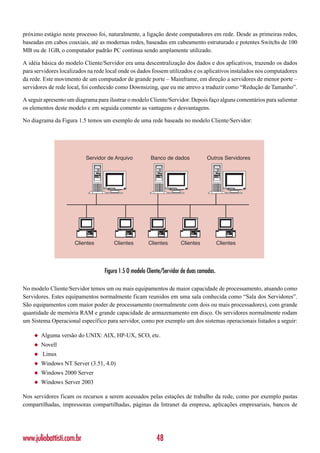 próximo estágio neste processo foi, naturalmente, a ligação deste computadores em rede. Desde as primeiras redes,
baseadas em cabos coaxiais, até as modernas redes, baseadas em cabeamento estruturado e potentes Switchs de 100
MB ou de 1GB, o computador padrão PC continua sendo amplamente utilizado.

A idéia básica do modelo Cliente/Servidor era uma descentralização dos dados e dos aplicativos, trazendo os dados
para servidores localizados na rede local onde os dados fossem utilizados e os aplicativos instalados nos computadores
da rede. Este movimento de um computador de grande porte – Mainframe, em direção a servidores de menor porte –
servidores de rede local, foi conhecido como Downsizing, que eu me atrevo a traduzir como “Redução de Tamanho”.

A seguir apresento um diagrama para ilustrar o modelo Cliente/Servidor. Depois faço alguns comentários para salientar
os elementos deste modelo e em seguida comento as vantagens e desvantagens.

No diagrama da Figura 1.5 temos um exemplo de uma rede baseada no modelo Cliente/Servidor:




                           Servidor de Arquivo           Banco de dados            Outros Servidores




                      Clientes         Clientes        Clientes        Clientes            Clientes




                                   Figura 1.5 O modelo Cliente/Servidor de duas camadas.

No modelo Cliente/Servidor temos um ou mais equipamentos de maior capacidade de processamento, atuando como
Servidores. Estes equipamentos normalmente ficam reunidos em uma sala conhecida como “Sala dos Servidores”.
São equipamentos com maior poder de processamento (normalmente com dois ou mais processadores), com grande
quantidade de memória RAM e grande capacidade de armazenamento em disco. Os servidores normalmente rodam
um Sistema Operacional específico para servidor, como por exemplo um dos sistemas operacionais listados a seguir:

    ◆   Alguma versão do UNIX: AIX, HP-UX, SCO, etc.
    ◆   Novell
    ◆   Linux
    ◆   Windows NT Server (3.51, 4.0)
    ◆   Windows 2000 Server
    ◆   Windows Server 2003

Nos servidores ficam os recursos a serem acessados pelas estações de trabalho da rede, como por exemplo pastas
compartilhadas, impressoras compartilhadas, páginas da Intranet da empresa, aplicações empresariais, bancos de




www.juliobattisti.com.br                                   48
 