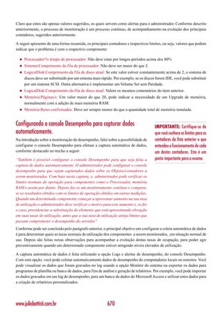 Claro que estes são apenas valores sugeridos, os quais servem como alertas para o administrador. Conforme descrito
anteriormente, o processo de monitoração é um processo contínuo, de acompanhamento na evolução dos principais
contadores, sugeridos anteriormente.

A seguir apresento de uma forma resumida, os principais contadores e respectivos limites, ou seja, valores que podem
indicar que o problema é com o respectivo componente:

  ◆   Processador% tempo de processador: Não deve estar por longos períodos acima dos 80%
  ◆   SistemaComprimento da fila de processador: Não deve ser maior do que 2.
  ◆   LogicalDiskComprimento da fila de disco atual: Se este valor estiver constantemente acima de 2, o sistema de
      discos deve ser substituído por um sistema mais rápido. Por exemplo, se os discos forem IDE, você pode substituir
      por um sistema SCSI. Outra alternativa é implementar um Volume Set sem Paridade.
  ◆   LogicalDiskComprimento da fila de disco atual: Valem os mesmos comentários do item anterior.
  ◆   MemóriaPáginas/s: Um valor maior do que 20, pode indicar a necessidade de um Upgrade de memória,
      normalmente com a adição de mais memória RAM.
  ◆   MemóriaBytes confirmados: Deve ser sempre menor do que a quantidade total de memória instalada.


Configurando o console Desempenho para capturar dados                                  IMPORTANTE: Certifique-se de
automaticamente.                                                                       que você conhece os limites para os
Na introdução sobre a monitoração de desempenho, falei sobre a possibilidade de        contadores da lista anterior e que
configurar o console Desempenho para efetuar a captura automática de dados,            entendeu o funcionamento de cada
conforme destacado no trecho a seguir:                                                 um destes contadores. Este é um
“Também é possível configurar o console Desempenho para que seja feita a               ponto importante para o exame.
captura de dados automaticamente. O administrador pode configurar o console
desempenho para que sejam capturados dados sobre os Objetos/contadores a
serem monitorados. Com base nesta captura, o administrador pode verificar os
limites normais de operação para componentes como o Processador, memória
RAM e assim por diante. Depois faz-se um monitoramento contínuo e compara-
se os resultados obtidos com os limites de operação obtidos em outras medições.
Quando um determinado componente começar a apresentar aumento na sua taxa
de utilização o administrador deve verificar o motivo para este aumento e, se for
o caso, providenciar a substituição do elemento que está apresentando elevação
em suas taxas de utilização, antes que a sua taxa de utilização atinja limites que
possam comprometer o desempenho do servidor.”
Conforme pode ser concluído pelo parágrafo anterior, o principal objetivo em configurar a coleta automática de dados
é para determinar quais as taxas normais de utilização dos componentes a serem monitorados, em situação normal de
uso. Depois são feitas novas observações para acompanhar a evolução destas taxas de ocupação, para poder agir
preventivamente quando um determinado componente estiver atingindo níveis elevados de utilização.

A captura automática de dados é feita utilizando a opção Logs e alertas de desempenho, do console Desempenho.
Com esta opção, você pode coletar automaticamente dados de desempenho de computadores locais ou remotos. Você
pode visualizar os dados que foram gravados no log usando a opção Monitor do sistema ou exportar os dados para
programas de planilha ou banco de dados, para fins de análise e geração de relatórios. Por exemplo, você pode importar
os dados gravados em um log de desempenho, para um banco de dados do Microsoft Access e utilizar estes dados para
a criação de relatórios personalizados.




www.juliobattisti.com.br                                 670
 