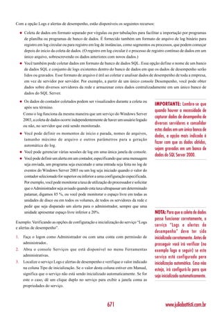 Com a opção Logs e alertas de desempenho, estão disponíveis os seguintes recursos:

     ◆   Coleta de dados em formato separado por vírgulas ou por tabulações para facilitar a importação por programas
         de planilha ou programas de banco de dados. É fornecido também um formato de arquivo de log binário para
         registro em log circular ou para registro em log de instâncias, como segmentos ou processos, que podem começar
         depois do início da coleta de dados. (O registro em log circular é o processo de registro contínuo de dados em um
         único arquivo, sobrescrevendo os dados anteriores com novos dados.)
     ◆   Você também pode coletar dados em formato de banco de dados SQL. Essa opção define o nome de um banco
         de dados SQL e conjunto de logs existentes dentro do banco de dados em que os dados de desempenho serão
         lidos ou gravados. Esse formato de arquivo é útil ao coletar e analisar dados de desempenho de toda a empresa,
         em vez de servidor por servidor. Por exemplo, a partir de um único console Desempenho, você pode obter
         dados sobre diversos servidores da rede e armazenar estes dados centralizadamente em um único banco de
         dados do SQL Server.

     ◆   Os dados do contador coletados podem ser visualizados durante a coleta ou
                                                                                            IMPORTANTE: Lembre-se que
         após seu término.
                                                                                            quando houver a necessidade de
         Como o log funciona da mesma maneira que um serviço do Windows Server
                                                                                            capturar dados de desempenho de
         2003, a coleta de dados ocorre independentemente de haver um usuário logado
                                                                                            diversos servidores e consolidar
         ou não, no servidor que está sendo monitorado.
                                                                                            estas dados em um único banco de
     ◆   Você pode definir os momentos de início e parada, nomes de arquivos,
                                                                                            dados, a opção mais indicada é
         tamanho máximo de arquivo e outros parâmetros para a geração
                                                                                            fazer com que os dados obtidos,
         automática do log.
                                                                                            sejam gravados em um banco de
     ◆   Você pode gerenciar várias sessões de log em uma única janela de console.
                                                                                            dados do SQL Server 2000.
     ◆   Você pode definir um alerta em um contador, especificando que uma mensagem
         seja enviada, um programa seja executado e uma entrada seja feita no log de
         eventos do Windows Server 2003 ou um log seja iniciado quando o valor do
         contador selecionado for superior ou inferior a uma configuração especificada.
         Por exemplo, você pode monitorar a taxa de utilização do processador e solicitar
         que o Administrador seja avisado quando esta taxa ultrapassar um determinado
         patamar, digamos 85 %, ou você pode monitorar o espaço livre em todas as
         unidades de disco ou em todos os volumes, de todos os servidores da rede e
         pedir que seja disparado um alerta para o administrador, sempre que uma
         unidade apresentar espaço livre inferior a 20%.                                    NOTA: Para que a coleta de dados
                                                                                            possa funcionar corretamente, o
Exemplo: Verificando as opções de configuração e inicialização do serviço “Logs
                                                                                            serviço “Logs e alertas de
e alertas de desempenho”.
                                                                                            desempenho” deve ter sido
1.       Faça o logon como Administrador ou com uma conta com permissão de                  inicializado corretamente. Antes de
         administrador..                                                                    prosseguir você irá verificar (no
2.       Abra o console Serviços que está disponível no menu Ferramentas                    exemplo logo a seguir) se este
         administrativas.                                                                   serviço está configurado para
3.       Localize o serviço Logs e alertas de desempenho e verifique o valor indicado       inicialização automática. Caso não
         na coluna Tipo de inicialização. Se o valor desta coluna estiver em Manual,        esteja, irá configurá-lo para que
         significa que o serviço não está sendo inicializado automaticamente. Se for
                                                                                            seja inicializado automaticamente.
         este o caso, dê um clique duplo no serviço para exibir a janela coma as
         propriedades do serviço.



                                                               671                                 www.juliobattisti.com.br
 