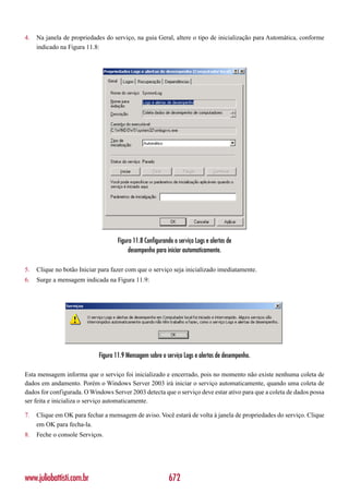 4.   Na janela de propriedades do serviço, na guia Geral, altere o tipo de inicialização para Automática, conforme
     indicado na Figura 11.8:




                                     Figura 11.8 Configurando o serviço Logs e alertas de
                                          desempenho para iniciar automaticamente.

5.   Clique no botão Iniciar para fazer com que o serviço seja inicializado imediatamente.
6.   Surge a mensagem indicada na Figura 11.9:




                             Figura 11.9 Mensagem sobre o serviço Logs e alertas de desempenho.

Esta mensagem informa que o serviço foi inicializado e encerrado, pois no momento não existe nenhuma coleta de
dados em andamento. Porém o Windows Server 2003 irá iniciar o serviço automaticamente, quando uma coleta de
dados for configurada. O Windows Server 2003 detecta que o serviço deve estar ativo para que a coleta de dados possa
ser feita e inicializa o serviço automaticamente.

7.   Clique em OK para fechar a mensagem de aviso. Você estará de volta à janela de propriedades do serviço. Clique
     em OK para fecha-la.
8.   Feche o console Serviços.




www.juliobattisti.com.br                                    672
 