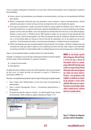 Uma vez estando configurado corretamente o serviço Logs e alertas de desempenho, temos à disposição às seguintes
funcionalidades:

     ◆   Iniciar e parar o log manualmente, por demanda ou automaticamente, com base em um agendamento definido
         pelo usuário.
     ◆   Definir configurações adicionais para log automático, como renomear o arquivo automaticamente e definir
         parâmetros para parar ou iniciar um log com base no tempo decorrido ou no tamanho do arquivo.
     ◆   Criar logs de rastreamento. Usando o provedor de dados do sistema padrão do Windows Server 2003 ou outro
         provedor de aplicativos, os logs de rastreamento registram detalhadamente os eventos de aplicativos do sistema,
         quando ocorrem certas atividades, como uma operação de entrada/saída (E/S) de disco ou uma falha de página.
         Quando o evento ocorre, o Windows Server 2003 registra os dados em um arquivo de log especificado pelo
         serviço de logs e alertas de desempenho. Isso difere da operação dos logs de contadores. Quando eles estão em
         uso, o serviço obtém dados do sistema no fim do intervalo de atualização, em vez de esperar por um evento
         específico. Uma ferramenta de análise é necessária para interpretar o resultado do log de rastreamento.
     ◆   Definir um programa que seja executado quando um log for parado. Por exemplo, você pode configurar que seja
         executado um script que copia os arquivos com os dados para um drive da rede, onde o arquivo será importado
         em um banco de dados. O script também pode ser configurado para enviar uma mensagem para o Administrador.

Agora você acompanhará alguns exemplos práticos de coleta de dados.
                                                                                           NOTA: Se você desejar exportar
Exemplo 1: Configurar o serviço de logs e alertas para monitorar a taxa de ocupação        dados do log para o Microsoft Excel,
do Processador. Serão monitorados os seguintes contadores:                                 o serviço de logs e alertas de
     ◆   % tempo de processador                                                            desempenho deverá ser parado,
     ◆   Interrupções/s                                                                    porque o Microsoft Excel exige acesso
                                                                                           exclusivo ao arquivo de log. Não há
Os dados deverão ser obtidos em intervalos de 05 segundos e salvos em um arquivo           informações sobre outros programas
do tipo texto. Os dados deverão ser gravados no arquivo C:Monitora o                      que exijam esse acesso exclusivo.
processador_000001.csv.
                                                                                           Portanto, você geralmente pode
Para fazer o acompanhamento proposto e gerar o arquivo de log, siga as seguintes etapas:   trabalhar com dados de um arquivo
                                                                                           de log enquanto o serviço estiver
1.       Faça o logon como Administrador, ou com uma conta com permissão de
         administrador.
                                                                                           coletando dados para esse arquivo.
                                                                                           Para parar o serviço de logs e alertas
2.       Abra o console Desempenho: Iniciar -> Ferramentas administrativas ->
         Desempenho.
                                                                                           utilize o console Serviços, conforme
3.       No painel da esquerda, clique no sinal de + ao lado da opção Logs e alertas
                                                                                           descrito no exemplo anterior.
         de desempenho. Serão exibidas as opções indicadas na Figura 11.10.




                                                                                           Figura 11.10 Opções de configuração
                                                                                           para logs e alertas de desempenho.



                                                             673                                  www.juliobattisti.com.br
 