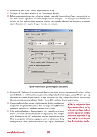 10. Clique em OK para fechar a janela Confgurar arquivos de log.
11. Você estará de volta à guia Arquivos de log. Clique na guia Agendar.
12. Defina um agendamento para que a coleta seja iniciada e encerrada. Por exemplo, configure o log para iniciar em
    uma data e horário específicos, conforme exemplo indicado na Figura 11.14. Nesta guia você também pode
    definir o que deve ser feito, caso o arquivo de log atinja o seu tamanho máximo. Estão disponíveis as seguintes
    opções: Iniciar um novo arquivo de log ou Executar este comando.




                                Figura 11.14 Definindo um agendamento para a coleta de dados.

13. Clique em OK. Você estará de volta ao console Desempenho. O log Monitora o processador foi criado e iniciará
    a coleta de dados no horário determinado, conforme configurações definidas na guia Agendar. Observe que o log
    Monitora o processador já aparece na lista de logs, juntamente com o log Visão geral do sistema, sendo que este
    último é automaticamente criado pelo Windows Server 2003, conforme descrito anteriormente.
14. O administrador pode fazer com que o log inicie a coleta de dados imediatamente,
    independente do agendamento definido. Para isso clique no log Monitora o
                                                                                            NOTA: Se você precisar alterar
    processador para marcá-lo e selecione o comando Ação -> Iniciar.                        alguma configuração de um log,
15. O log será inicializado e os dados começarão a ser capturados e salvos no
                                                                                            basta dar um clique duplo no
    arquivo C:Monitora o processador_000001.csv. Aguarde uma meia-hora para                respectivo log que será exibida a
    que o Windows Server 2003 possa coletar uma boa quantidade de dados.                    janela com as propriedades do log,
    Observe que após ser inicializado, o pequeno ícone, ao lado do nome do log              onde você terá acesso às guias
    alterna para a cor verde. Este é um indicativo de que o log está em execução.           Geral, Arquivos de log e Agendar.




www.juliobattisti.com.br                                    676
 