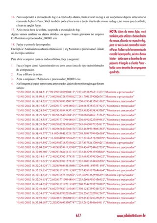 16. Para suspender a execução do log e a coleta dos dados, basta clicar no log a ser suspenso e depois selecionar o
    comando Ação -> Parar. Você também pode clicar com o botão direito do mouse no log e, no menu que é exibido,
    clicar na opção Parar.
17. Após meia-hora de coleta, suspenda a execução do log.
                                                                                    NOTA: Além do menu Ação, você
Agora vamos analisar os dados obtidos, os quais foram gravados no arquivo
                                                                                    também pode utilizar o botão direito
C:Monitora o processador_000001.csv.
                                                                                    do mouse, clicando no respectivo log,
18. Feche o console desempenho.                                                     para ter acesso aos comandos Iniciar
Exemplo 2: Analisando os dados obtidos com o log Monitora o processador, criado     e Parar. Na barra de ferramentas do
no exemplo anterior.                                                                console Desempenho, existe o botão
Para abrir o arquivo com os dados obtidos, faça o seguinte:                         Iniciar - botão com o desenho de um
                                                                                    pequeno triângulo e o botão Parar -
1.   Faça o logon como Administrador ou com uma conta do tipo Administrador
                                                                                    botão com o desenho de um pequeno
     do computador.
                                                                                    quadrado.
2.   Abra o Bloco de notas.
3.   Abra o arquivo C:Monitora o processador_000001.csv.
4.   Na listagem a seguir temos uma amostra dos dados de monitoração que foram
     salvos:
     “05/01/2002 16:31:04.511”,”99.99991106930112",”237.43538236310363",”Monitora o processador”
     “05/01/2002 16:31:09.518”,”3.0029057285789862",”281.7091259002674",”Monitora o processador”
     “05/01/2002 16:31:14.526”,”2.2029296933507747",”250.63934155863382",”Monitora o processador”
     “05/01/2002 16:31:19.533”,”2.6029177109648804",”240.65353587347821",”Monitora o processador”
     “05/01/2002 16:31:24.540”,”2.0029356845437163",”233.86324638545705",”Monitora o processador”
     “05/01/2002 16:31:29.548”,”1.0029656405084575",”230.06868469153261",”Monitora o processador”
     “05/01/2002 16:31:34.555”,”2.6029177109648804",”236.65902223849881",”Monitora o processador”
     “05/01/2002 16:31:39.562”,”3.0029057285789862",”245.64630670524917",”Monitora o processador”
     “05/01/2002 16:31:44.570”,”1.0029656405084575",”232.46519458083583",”Monitora o processador”
     “05/01/2002 16:31:49.577”,”18.602438415529178",”298.36987599426584",”Monitora o processador”
     “05/01/2002 16:31:54.584”,”31.602048987987665",”277.20116678260399",”Monitora o processador”
     “05/01/2002 16:31:59.592”,”3.0029057285789862",”237.8575213706925",”Monitora o processador”
     “05/01/2002 16:32:04.599”,”3.4028937461930919",”238.45647244632733",”Monitora o processador”
     “05/01/2002 16:32:09.607”,”2.0029356845437163",”232.46529833970988",”Monitora o processador”
     “05/01/2002 16:32:14.614”,”2.4029237021578331",”233.66353396326622",”Monitora o processador”
     “05/01/2002 16:32:19.621”,”2.4029237021578331",”235.86035744808296",”Monitora o processador”
     “05/01/2002 16:32:24.629”,”1.2029596493155048",”229.66911893931493",”Monitora o processador”
     “05/01/2002 16:32:29.636”,”2.8029117197719389",”237.45805673646964",”Monitora o processador”
     “05/01/2002 16:32:34.643”,”1.802941675736669",”235.46093262598629",”Monitora o processador”
     “05/01/2002 16:32:39.651”,”2.6029177109648804",”235.26065580456452",”Monitora o processador”
     “05/01/2002 16:32:44.658”,”2.8029117197719389",”240.25447283770185",”Monitora o processador”
     “05/01/2002 16:32:49.665”,”6.6027978871059485",”330.12472597415723",”Monitora o processador”
     “05/01/2002 16:32:54.673”,”4.4028637902283618",”238.25672027892747",”Monitora o processador”
     “05/01/2002 16:32:59.680”,”3.6028877550001503",”239.85475287258555",”Monitora o processador”
     “05/01/2002 16:33:04.687”,”2.2029296933507747",”235.26124646664911",”Monitora o processador”



                                                       677                                 www.juliobattisti.com.br
 