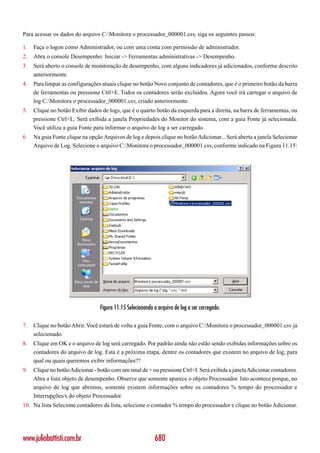 Para acessar os dados do arquivo C:Monitora o processador_000001.csv, siga os seguintes passos:

1.   Faça o logon como Administrador, ou com uma conta com permissão de administrador.
2.   Abra o console Desempenho: Iniciar -> Ferramentas administrativas -> Desempenho.
3.   Será aberto o console de monitoração de desempenho, com alguns indicadores já adicionados, conforme descrito
     anteriormente.
4.   Para limpar as configurações atuais clique no botão Novo conjunto de contadores, que é o primeiro botão da barra
     de ferramentas ou pressione Ctrl+E. Todos os contadores serão excluídos. Agora você irá carregar o arquivo de
     log C:Monitora o processador_000001.csv, criado anteriormente.
5.   Clique no botão Exibir dados de logs, que é o quarto botão da esquerda para a direita, na barra de ferramentas, ou
     pressione Ctrl+L. Será exibida a janela Propriedades do Monitor do sistema, com a guia Fonte já selecionada.
     Você utiliza a guia Fonte para informar o arquivo de log a ser carregado.
6.   Na guia Fonte clique na opção Arquivos de log e depois clique no botão Adicionar... Será aberta a janela Selecionar
     Arquivo de Log. Selecione o arquivo C:Monitora o processador_000001.csv, conforme indicado na Figura 11.15:




                                  Figura 11.15 Selecionando o arquivo de log a ser carregado.

7.   Clique no botão Abrir. Você estará de volta a guia Fonte, com o arquivo C:Monitora o processador_000001.csv já
     selecionado.
8.   Clique em OK e o arquivo de log será carregado. Por padrão ainda não estão sendo exibidas informações sobre os
     contadores do arquivo de log. Esta é a próxima etapa, dentre os contadores que existem no arquivo de log, para
     qual ou quais queremos exibir informações??
9.   Clique no botão Adicionar - botão com um sinal de + ou pressione Ctrl+I. Será exibida a janela Adicionar contadores.
     Abra a lista objeto de desempenho. Observe que somente aparece o objeto Processador. Isto acontece porque, no
     arquivo de log que abrimos, somente existem informações sobre os contadores % tempo do processador e
     Interrupções/s do objeto Processador.
10. Na lista Selecione contadores da lista, selecione o contador % tempo do processador e clique no botão Adicionar.




www.juliobattisti.com.br                                    680
 