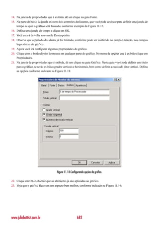 14. Na janela de propriedades que é exibida, dê um clique na guia Fonte.
15. Na parte de baixo da janela existem dois controles deslizantes, que você pode deslocar para definir uma janela de
    tempo na qual o gráfico será baseado, conforme exemplo da Figura 11.17.
16. Defina uma janela de tempo e clique em OK.
17. Você estará de volta ao console Desempenho.
18. Observe que o período dos dados já foi limitado, conforme pode ser conferido no campo Duração, nos campos
    logo abaixo do gráfico.
19. Agora você irá configurar algumas propriedades do gráfico.
20. Clique com o botão direito do mouse em qualquer parte do gráfico. No menu de opções que é exibido clique em
    Propriedades.
21. Na janela de propriedades que é exibida, dê um clique na guia Gráfico. Nesta guia você pode definir um título
    para o gráfico, se serão exibidas grades verticais e horizontais, bem como definir a escala do eixo vertical. Defina
    as opções conforme indicado na Figura 11.18:




                                        Figura 11.18 Configurando opções do gráfico.

22. Clique em OK e observe que as alterações já são aplicadas ao gráfico.
23. Veja que o gráfico fica com um aspecto bem melhor, conforme indicado na Figura 11.19:




www.juliobattisti.com.br                                   682
 