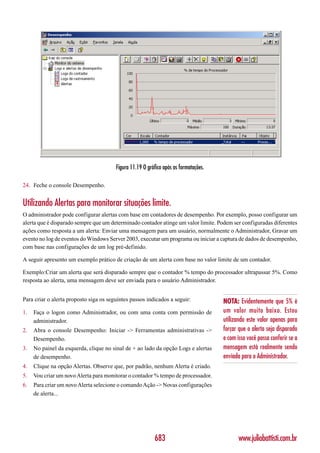 Figura 11.19 O gráfico após as formatações.

24. Feche o console Desempenho.


Utilizando Alertas para monitorar situações limite.
O administrador pode configurar alertas com base em contadores de desempenho. Por exemplo, posso configurar um
alerta que é disparado sempre que um determinado contador atinge um valor limite. Podem ser configuradas diferentes
ações como resposta a um alerta: Enviar uma mensagem para um usuário, normalmente o Administrador, Gravar um
evento no log de eventos do Windows Server 2003, executar um programa ou iniciar a captura de dados de desempenho,
com base nas configurações de um log pré-definido.

A seguir apresento um exemplo prático de criação de um alerta com base no valor limite de um contador.

Exemplo:Criar um alerta que será disparado sempre que o contador % tempo do processador ultrapassar 5%. Como
resposta ao alerta, uma mensagem deve ser enviada para o usuário Administrador.


Para criar o alerta proposto siga os seguintes passos indicados a seguir:             NOTA: Evidentemente que 5% é
1.   Faça o logon como Administrador, ou com uma conta com permissão de               um valor muito baixo. Estou
     administrador.                                                                   utilizando este valor apenas para
2.   Abra o console Desempenho: Iniciar -> Ferramentas administrativas ->             forçar que o alerta seja disparado
     Desempenho.                                                                      e com isso você possa conferir se a
3.   No painel da esquerda, clique no sinal de + ao lado da opção Logs e alertas      mensagem está realmente sendo
     de desempenho.                                                                   enviada para o Administrador.
4.   Clique na opção Alertas. Observe que, por padrão, nenhum Alerta é criado.
5.   Vou criar um novo Alerta para monitorar o contador % tempo de processador.
6.   Para criar um novo Alerta selecione o comando Ação -> Novas configurações
     de alerta...




                                                          683                                www.juliobattisti.com.br
 