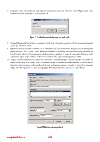 7.   Surge uma janela solicitando que você digite um nome para o Alerta que está sendo criado. Digite Alerta-Teste,
     conforme indicado na Figura 11.20 e clique em OK.




                                Figura 11.20 Definindo o nome do Alerta que está sendo criado.

8.   Será exibida a janela Alerta-Teste com as guias Geral, Ação e Agendar, na qual você define as características do
     Alerta que está sendo criado.
9.   O primeiro passo é adicionar o contador (ou os contadores) que serão monitorados. Na guia Geral dê um clique no
     botão Adicionar... Será exibida a janela Adicionar contadores, a qual já foi utilizada em exemplos anteriores. Na
     lista de objetos selecione Processador e na lista de contadores selecione % tempo de processador. Clique no botão
     Adicionar e depois clique no botão Fechar. Você estará de volta à guia Gera) da janela do alerta.
10. Na guia Geral você também pode definir um comentário e o valor limite para o contador que foi adicionado. No
    nosso exemplo digite 5, no campo Limite e certifique-se de que na lista Alertar quando o valor for, esteja selecionado
    Superior a. Com isso estou configurando o alerta para ser disparado quando o contador % tempo de processador
    atingir um valor superior a 5%. Suas configurações devem estar conforme indicado na Figura 11.21:




                                          Figura 11.21 Configurações da guia Geral.




www.juliobattisti.com.br                                    684
 