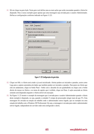 11. Dê um clique na guia Ação. Nesta guia você define uma ou mais ações que serão executadas quando o Alerta for
    disparado. Para o nosso exemplo quero apenas que uma mensagem seja enviada para o usuário Administrador.
    Defina as configurações conforme indicado na Figura 11.22:




                                       Figura 11.22 Configurações da guia Ação.

12. Clique em OK e o Alerta será criado e já será inicializado. Alertas podem ser iniciados e parados, assim como
    Logs para a captura automática de dados que também podem ser iniciados e parados. Para parar um Alerta que
    está em andamento, clique no botão Parar - botão com o desenho de um quadradinho ou clique com o botão
    direito do mouse no Alerta e, no menu de opções que é exibido, clique em Parar. A ação associada ao Alerta
    somente será disparada enquanto o Alerta estiver em execução.
13. Na Figura 11.23 mostro o exemplo da mensagem que é enviada para o usuário Administrador quando o Alerta
    deste exemplo é disparado, ou seja, quando o contador % tempo de processador atingir mais do que 5%. Esta
    mensagem foi enviada na estação de trabalho onde o administrador estava logado, que no exemplo era uma
    estação de trabalho com o Windows XP Professional. Ou seja, a mensagem é enviada para onde o administrador
    estiver logado, independente do servidor onde está configurado o alerta.




                                                        685                             www.juliobattisti.com.br
 