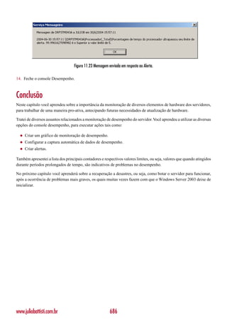 Figura 11.23 Mensagem enviada em resposta ao Alerta.

14. Feche o console Desempenho.



Conclusão
Neste capítulo você aprendeu sobre a importância da monitoração de diversos elementos de hardware dos servidores,
para trabalhar de uma maneira pro-ativa, antecipando futuras necessidades de atualização de hardware.

Tratei de diversos assuntos relacionados a monitoração de desempenho do servidor. Você aprendeu a utilizar as diversas
opções do console desempenho, para executar ações tais como:

  ◆   Criar um gráfico de monitoração de desempenho.
  ◆   Configurar a captura automática de dados de desempenho.
  ◆   Criar alertas.

Também apresentei a lista dos principais contadores e respectivos valores limites, ou seja, valores que quando atingidos
durante períodos prolongados de tempo, são indicativos de problemas no desempenho.

No próximo capítulo você aprenderá sobre a recuperação a desastres, ou seja, como botar o servidor para funcionar,
após a ocorrência de problemas mais graves, os quais muitas vezes fazem com que o Windows Server 2003 deixe de
inicializar.




www.juliobattisti.com.br                                  686
 