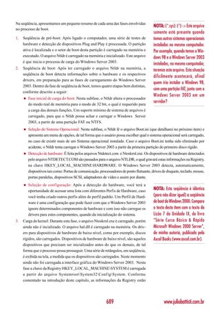 Na seqüência, apresentamos um pequeno resumo de cada uma das fases envolvidas
                                                                                           NOTA: (*.sys): (*) -> Este arquivo
no processo de boot.
                                                                                           somente está presente quando
1.   Seqüência de pré-boot: Após ligado o computador, uma série de testes de               temos outros sistemas operacionais
     hardware e detecção de dispositivos Plug and Play é processada. O partição            instalados no mesmo computador.
     ativa é localizada e o setor de boot desta partição é carregado na memória e          Por exemplo, quando temos o Win-
     executado. O arquivo Ntldr é carregado na memória e inicializado. Este arquivo        dows 98 e o Windows Server 2003
     é que inicia o processa de carga do Windows Server 2003.
                                                                                           instalados, no mesmo computador,
2.   Seqüência de boot: Após ter carregado o arquivo Ntldr na memória, a                   teremos este arquivo. Esta situação
     seqüência de boot detecta informações sobre o hardware e os respectivos
                                                                                           dificilmente acontecerá, afinal
     drivers, em preparação para as fases de carregamento do Windows Server
                                                                                           quem iria instalar o Windows 98,
     2003. Dentro da fase de seqüência de boot, temos quatro etapas bem distintas,
                                                                                           com uma partição FAT, junto com o
     conforme descrito a seguir:
                                                                                           Windows Server 2003 em um
     ◆   Fase inicial de carga do boot: Nesta subfase, o Ntldr altera o processador
                                                                                           servidor?
         do modo real de memória para o modo de 32 bit, o qual é requerido para
         a carga das demais funções. Um suporte mínimo de sistema de arquivos é
         carregado, para que o Ntldr possa achar e carregar o Windows Server
         2003, a partir de uma partição FAT ou NTFS.
     ◆   Seleção do Sistema Operacional: Nesta subfase, o Ntldr lê o arquivo Boot.ini (que detalharei no próximo item) e
         apresenta um menu de opções, de tal forma que o usuário possa escolher qual o sistema operacional será carregado,
         no caso de existir mais de um Sistema operacional instalado. Caso o arquivo Boot.ini tenha sido eliminado por
         acidente, o Ntldr tenta carregar o Windows Server 2003 a partir da primeira partição do primeiro disco rígido.
     ◆   Detecção de hardware: É feita pelos arquivos Ntdetect.com e Ntoskrnl.exe. Os dispositivos de hardware detectados
         pelo arquivo NTDETECT.COM são passados para o arquivo NTLDR, o qual gravará estas informações na Registry,
         na chave HKEY_LOCAL_MACHINEHARDWARE. O Windows Server 2003 detecta, automaticamente,
         dispositivos tais como: Portas de comunicação, processadores de ponto flutuante, drives de disquete, teclado, mouse,
         portas paralelas, dispositivos SCSI, adaptadores de vídeo e assim por diante.
     ◆   Seleção de configuração: Após a detecção do hardware, você terá a
         oportunidade de acessar uma lista com diferentes Perfis de Hardware, caso         NOTA: Esta seqüência é idêntica
         você tenha criado outros perfis além do perfil padrão. Um Perfil de Hard-         (para não dizer igual) a seqüência
         ware é uma configuração que pode fazer com que o Windows Server 2003              de boot do Windows 2000. Compare
         ignore determinados componentes de hardware e com isso não carregue os            o texto deste item com o texto da
         drivers para estes componentes, quando da inicialização do sistema.               Lição 7 da Unidade IX, do livro
3.   Carga do kernel: Durante esta fase, o arquivo Ntoskrnl.exe é carregado, porém         “Série Curso Básico & Rápido
     ainda não é incializado. O arquivo hal.dll é carregado na memória. Os driv-           Microsoft Windows 2000 Server”,
     ers para dispositivos de hardware de baixo nível, como por exemplo, discos            de minha autoria, publicado pela
     rígidos, são carregados. Dispositivos de hardware de baixo nível, são aqueles         Axcel Books (www.axcel.com.br).
     dispositivos que precisam ser inicializados antes do que os demais, de tal
     forma que o processo possa prosseguir. Uma série de retângulos, em seqüência,
     é exibida na tela, a medida que os dispositivos são carregados. Neste momento
     ainda não foi carregada a interface gráfica do Windows Server 2003. Nesta
     fase a chave da Registry HKEY_LOCAL_MACHINESYSTEM é carregada
     a partir do arquivo SystemrootSystem32Conf igSystem. Conforme
     comentado na introdução deste capítulo, as informações da Registry estão




                                                            689                                   www.juliobattisti.com.br
 