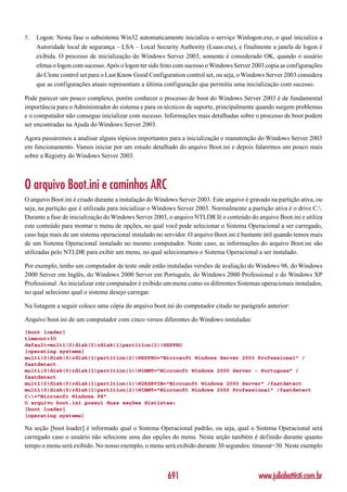 5.   Logon: Nesta fase o subsistema Win32 automaticamente inicializa o serviço Winlogon.exe, o qual inicializa a
     Autoridade local de segurança – LSA – Local Security Authority (Lsass.exe), e finalmente a janela de logon é
     exibida. O processo de inicialização do Windows Server 2003, somente é considerado OK, quando o usuário
     efetua o logon com sucesso. Após o logon ter sido feito com sucesso o Windows Server 2003 copia as configurações
     do Clone control set para o Last Know Good Configuration control set, ou seja, o Windows Server 2003 considera
     que as configurações atuais representam a última configuração que permitiu uma inicialização com sucesso.

Pode parecer um pouco complexo, porém conhecer o processo de boot do Windows Server 2003 é de fundamental
importância para o Administrador do sistema e para os técnicos de suporte, principalmente quando surgem problemas
e o computador não consegue inicializar com sucesso. Informações mais detalhadas sobre o processo de boot podem
ser encontradas na Ajuda do Windows Server 2003.

Agora passaremos a analisar alguns tópicos importantes para a inicialização e manutenção do Windows Server 2003
em funcionamento. Vamos iniciar por um estudo detalhado do arquivo Boot.ini e depois falaremos um pouco mais
sobre a Registry do Windows Server 2003.



O arquivo Boot.ini e caminhos ARC
O arquivo Boot.ini é criado durante a instalação do Windows Server 2003. Este arquivo é gravado na partição ativa, ou
seja, na partição que é utilizada para inicializar o Windows Server 2003. Normalmente a partição ativa é o drive C:.
Durante a fase de inicialização do Windows Server 2003, o arquivo NTLDR lê o conteúdo do arquivo Boot.ini e utiliza
este conteúdo para montar o menu de opções, no qual você pode selecionar o Sistema Operacional a ser carregado,
caso haja mais de um sistema operacional instalado no servidor. O arquivo Boot.ini é bastante útil quando temos mais
de um Sistema Operacional instalado no mesmo computador. Neste caso, as informações do arquivo Boot.ini são
utilizadas pelo NTLDR para exibir um menu, no qual selecionamos o Sistema Operacional a ser instalado.

Por exemplo, tenho um computador de teste onde estão instaladas versões de avaliação do Windows 98, do Windows
2000 Server em Inglês, do Windows 2000 Server em Português, do Windows 2000 Professional e do Windows XP
Professional. Ao inicializar este computador é exibido um menu como os diferentes Sistemas operacionais instalados,
no qual seleciono qual o sistema desejo carregar.

Na listagem a seguir coloco uma cópia do arquivo boot.ini do computador citado no parágrafo anterior:

Arquivo boot.ini de um computador com cinco versos diferentes do Windows instaladas:
[boot loader]
timeout=30
default=multi(0)disk(0)rdisk(1)partition(2)WXPPRO
[operating systems]
multi(0)disk(0)rdisk(1)partition(2)WXPPRO=”Microsoft Windows Server 2003 Professional” /
fastdetect
multi(0)disk(0)rdisk(1)partition(1)WINNT=”Microsoft Windows 2000 Server - Portugues” /
fastdetect
multi(0)disk(0)rdisk(1)partition(1)W2KSRVIN=”Microsoft Windows 2000 Server” /fastdetect
multi(0)disk(0)rdisk(1)partition(2)WINNT=”Microsoft Windows 2000 Professional” /fastdetect
C:=”Microsoft Windows 98"
O arquivo boot.ini possui duas seções distintas:
[boot loader]
[operating systems]

Na seção [boot loader] é informado qual o Sistema Operacional padrão, ou seja, qual o Sistema Operacional será
carregado caso o usuário não selecione uma das opções do menu. Nesta seção também é definido durante quanto
tempo o menu será exibido. No nosso exemplo, o menu será exibido durante 30 segundos: timeout=30. Neste exemplo



                                                        691                                 www.juliobattisti.com.br
 