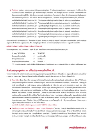 ◆   Partition: Indica o número da partição dentro do disco. O valor entre parênteses começa com 1, diferente dos
        valores dos outros parâmetros que iniciam sempre com zero. Por exemplo, se você tiver um computador com
        duas controladores IDE e dois discos em cada controladora. No primeiro disco da primeira controladora você
        tem uma única partição e nos demais discos duas partições, teremos as seguintes combinações possíveis:
        multi(0)disk(0)rdisk(0)partition(1)-> Primeira partição do primeiro disco da primeira controladora.
        multi(0)disk(0)rdisk(1)partition(1)-> Primeira partição do segundo disco da primeira controladora.
        multi(0)disk(0)rdisk(1)partition(2)-> Segunda partição do primeiro disco da primeira controladora.
        multi(1)disk(0)rdisk(0)partition(1)-> Primeira partição do primeiro disco da segunda controladora.
        multi(1)disk(0)rdisk(0)partition(2)-> Segunda partição do primeiro disco da segunda controladora.
        multi(1)disk(0)rdisk(1)partition(1)-> Primeira partição do segundo disco da segunda controladora.
        multi(1)disk(0)rdisk(1)partition(2)-> Segunda partição do segundo disco da segunda controladora.

O que vem após o caminho ARC é o nome da pasta, dentro da partição especificada pelo caminho ARC, onde estão os
arquivos do Sistema Operacional. No exemplo que demos no início deste tópico temos o seguinte caminho:
multi(0)disk(0)rdisk(1)partition(2)WXPPRO

O que representa esta caminho? Lendo de trás para frente temos a seguinte interpretação:

        A pasta WXPPRO                 ->    WXPPRO
        da segunda partição            ->    partition(2)
        do segundo disco               ->    rdisk(1) *
        da primeira controladora       ->    multi(0) *
        (*): Lembre que para multi, disk e rdisk os valores iniciam em zero e para partition os valores iniciam em um.


As chaves que podem ser utilizadas no arquivo Boot.ini.
Conforme descrito anteriormente, existem algumas chaves que podem ser utilizadas no arquivo Boot.ini, para alterar
a maneira como cada Sistema Operacional é utilizado. A seguir descrevemos as chaves disponíveis.

    ◆   /basevideo: Esta chave faz com que o Sistema Operacional seja inicializado utilizando um driver VGA com
        configurações padrão mínimas, suportadas pela maioria dos adaptadores de vídeo e monitores. Esta opção
        pode ser utilizada se você instalou um novo adaptador de vídeo (ou um novo monitor), os quais não estão
        funcionando corretamente, a ponto de após feito o logon, não ser possível ler as informações exibidas na tela.
        Neste caso você pode fazer a inicialização no Modo seguro, que descreverei mais adiante, alterar o arquivo
        boot.ini adicionando a chave /basevideo. Quando o Windows Server 2003 for inicializado serão utilizadas
        configurações básicas do driver VGA. Você poderá fazer o logon e corrigir as configurações que estão impedindo
        o funcionamento correto do adaptador de vídeo ou do monitor. Feitas as correções você pode retirar a chave /
        basevideo para que o Windows Server 2003 carregue as configurações de vídeo normalmente. No exemplo a
        seguir temos uma ilustração do uso desta chave:
        multi(0)disk(0)rdisk(1)partition(2)WXPPRO /basevideo

    ◆   /fastdetect= comx ou /fastdetect= comx, y,z ou /fastdetect: Com esta chave a detecção de mouse serial na
        inicialização será desabilitada. Comx é utilizada para especificar se a detecção deve ser desabilitada em um
        única porta com, como por exemplo Com1 ou Com2. É possível desabilitar a detecção em duas ou mais
        portas, como por exemplo Com1,2. Se não for especificada a porta Com, a detecção será desabilitada em todas




                                                          693                               www.juliobattisti.com.br
 