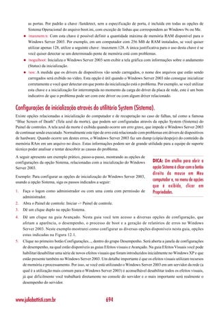 as portas. Por padrão a chave /fastdetect, sem a especificação de porta, é incluída em todas as opções de
         Sistema Operacional do arquivo boot.ini, com exceção de linhas que correspondem ao Windows 9x ou Me.
     ◆   /maxmem:n: Com esta chave é possível definir a quantidade máxima de memória RAM disponível para o
         Windows Server 2003. Por exemplo, em um computador com 256 MB de RAM instalados, se você quiser
         utilizar apenas 128, utilize a seguinte chave: /maxmem:128. A única justificativa para o uso desta chave é se
         você quiser detectar se um determinado pente de memória está com problemas.
     ◆   /noguiboot: Inicializa o Windows Server 2003 sem exibir a tela gráfica com informações sobre o andamento
         (Status) da inicialização.
     ◆   /sos: A medida que os drivers de dispositivos vão sendo carregados, o nome dos arquivos que estão sendo
         carregados será exibido no vídeo. Esta opção é útil quando o Windows Server 2003 não consegue inicializar
         corretamente e você quer detectar em que ponto da inicialização está o problema. Por exemplo, se você utilizar
         esta chave e a inicialização for interrompida no momento da carga do driver da placa de rede, este é um bom
         indicativo de que o problema pode ser com este driver ou com algum driver relacionado.


Configurações de inicialização através do utilitário System (Sistema).
Existe opções relacionadas a inicialização do computador e de recuperação no caso de falhas, tal como a famosa
“Blue Screen of Death” (Tela azul da morte), que podem ser configuradas através da opção System (Sistema) do
Painel de controles. A tela azul da morte é exibida quando ocorre um erro grave, que impede o Windows Server 2003
de continuar sendo executado. Normalmente este tipo de erro está relacionado com problemas em drivers de dispositivos
de hardware. Quando ocorre um destes erros, o Windows Server 2003 faz um dump (cópia/despejo) do conteúdo da
memória RAm em um arquivo no disco. Estas informações podem ser de grande utilidade para a equipe de suporte
técnico poder analisar e tentar descobrir as causas do problema.
A seguir apresento um exemplo prático, passo-a-passo, mostrando as opções de
configurações da opção Sistema, relacionadas com a inicialização do Windows            DICA: Um atalho para abrir a
Server 2003.                                                                           opção Sistema é clicar com o botão
                                                                                       direito do mouse em Meu
Exemplo: Para configurar as opções de inicialização do Windows Server 2003,
usando a opção Sistema, siga os passos indicados a seguir:
                                                                                       computador e, no menu de opções
                                                                                       que é exibido, clicar em
1.   Faça o logon como administrador ou com uma conta com permissão de                 Propriedades.
     administrador.
2.   Abra o Painel de controle: Iniciar -> Painel de controle.
3.   Dê um clique duplo na opção Sistema.
4.   Dê um clique na guia Avançado. Nesta guia você tem acesso a diversas opções de configuração, que
     afetam a aparência, o desempenho, o processo de boot e a geração de relatórios de erros no Windows
     Server 2003. Neste exemplo mostrarei como configurar as diversas opções disponíveis nesta guia, opções
     estas indicadas na Figura 12.1.
5.   Clique no primeiro botão Configurações..., dentro do grupo Desempenho. Será aberta a janela de configurações
     de desempenho, na qual estão disponíveis as guias Efeitos visuais e Avançado. Na guia Efeitos Visuais você pode
     habilitar/desabilitar uma série de novos efeitos visuais que foram introduzidos inicialmente no Windows XP e que
     estão presente também no Windows Server 2003. Um detalhe importante é que os efeitos visuais utilizam recursos
     de memória e processamento. Por isso, se você está utilizando o Windows Server 2003 em um servidor da rede (a
     qual é a utilização mais comum para o Windows Server 2003) é aconselhável desabilitar todos os efeitos visuais,
     já que dificilmente você trabalhará diretamente no console do servidor e o mais importante será realmente o
     desempenho do servidor.



www.juliobattisti.com.br                                 694
 