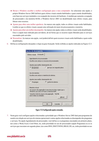 ◆   Deixar o Windows escolher a melhor configuração para o meu computador: Ao selecionar esta opção, o
         próprio Windows Server 2003 definirá quais efeitos visuais estarão habilitados e quais estarão desabilitados,
         com base nos serviços instalados e na ocupação dos recursos de hardware. A medida que aumenta a ocupação
         do processador e da memória RAM, o Windows Server 2003 vai desabilitando mais efeitos visuais, para
         liberar estes recursos.
     ◆   Ajustar para obter uma melhor aparência: Ao marcar esta opção, todos os efeitos visuais serão habilitados.
         Lembre-se que os efeitos visuais causam uma utilização de maior de processamento e memória.
     ◆   Ajustar para obter um melhor desempenho: Ao marcar esta opção, todos os efeitos visuais serão desabilitados.
         Esta é a opção mais indicada para servidores, de tal forma que os recursos sejam liberados para os serviços
         executados pelo servidor.
     ◆   Personalizar: Ao marcar esta opção, você poderá definir quais recursos visuais serão habilitados e quais serão
         desabilitados.
6.   Defina as configurações desejadas e clique na guia Avançado. Serão exibidas as opções indicadas na Figura 12.3:




                                        Figura 12.3 Configurando opções avançadas.

7.   Nesta guia você configura opções relacionadas a prioridade que o Windows Server 2003 dará para programas do
     usuário em relação aos serviços do sistema operacional e outras opções relacionadas ao desempenho dos programas
     e serviços. Na opção Agendamento do processador, você define se os programas executados em primeiro plano,
     tais como o Word, Excel, Corel Draw, etc, terão prioridade no uso do processador (opção Programas) ou se os
     serviços que executam em segundo plano, tais como DNS, DHCP, WINS, RRAS, IIS, etc, terão prioridade no uso




www.juliobattisti.com.br                                  696
 