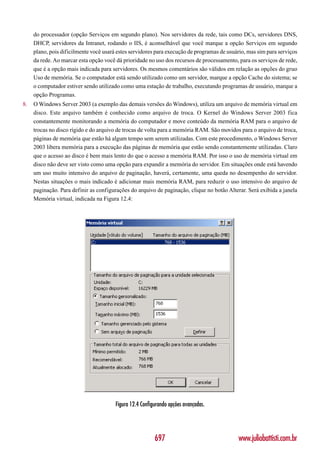 do processador (opção Serviços em segundo plano). Nos servidores da rede, tais como DCs, servidores DNS,
     DHCP, servidores da Intranet, rodando o IIS, é aconselhável que você marque a opção Serviços em segundo
     plano, pois dificilmente você usará estes servidores para execução de programas de usuário, mas sim para serviços
     da rede. Ao marcar esta opção você dá prioridade no uso dos recursos de processamento, para os serviços de rede,
     que é a opção mais indicada para servidores. Os mesmos comentários são válidos em relação as opções do gruo
     Uso de memória. Se o computador está sendo utilizado como um servidor, marque a opção Cache do sistema; se
     o computador estiver sendo utilizado como uma estação de trabalho, executando programas de usuário, marque a
     opção Programas.
8.   O Windows Server 2003 (a exemplo das demais versões do Windows), utiliza um arquivo de memória virtual em
     disco. Este arquivo também é conhecido como arquivo de troca. O Kernel do Windows Server 2003 fica
     constantemente monitorando a memória do computador e move conteúdo da memória RAM para o arquivo de
     trocas no disco rígido e do arquivo de trocas de volta para a memória RAM. São movidos para o arquivo de troca,
     páginas de memória que estão há algum tempo sem serem utilizadas. Com este procedimento, o Windows Server
     2003 libera memória para a execução das páginas de memória que estão sendo constantemente utilizadas. Claro
     que o acesso ao disco é bem mais lento do que o acesso a memória RAM. Por isso o uso de memória virtual em
     disco não deve ser visto como uma opção para expandir a memória do servidor. Em situações onde está havendo
     um uso muito intensivo do arquivo de paginação, haverá, certamente, uma queda no desempenho do servidor.
     Nestas situações o mais indicado é adicionar mais memória RAM, para reduzir o uso intensivo do arquivo de
     paginação. Para definir as configurações do arquivo de paginação, clique no botão Alterar. Será exibida a janela
     Memória virtual, indicada na Figura 12.4:




                                        Figura 12.4 Configurando opções avançadas.




                                                          697                               www.juliobattisti.com.br
 