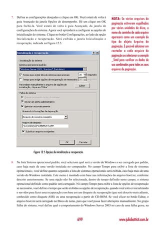 7.   Defina as configurações desejadas e clique em OK. Você estará de volta à
                                                                                      NOTA: Se vários arquivos de
     guia Avançado da janela Opções de desempenho. Dê um clique em OK
                                                                                      paginação estiverem espalhados
     para fechá-la. Você estará de volta à guia Avançado, da janela de
                                                                                      por várias unidades de disco, o
     configurações do sistema. Agora você aprenderá a configurar as opções de
                                                                                      nome do caminho de cada arquivo
     inicialização do sistema. Clique no botão Configurações, ao lado da opção
     Inicialização e recuperação. Será exibida a janela Inicialização e
                                                                                      aparecerá como um exemplo do
     recuperação, indicada na Figura 12.5:                                            tipo de objeto Arquivo de
                                                                                      paginação. É possível adicionar um
                                                                                      contador a cada arquivo de
                                                                                      paginação ou selecionar o exemplo
                                                                                      _Total para verificar os dados de
                                                                                      uso combinados para todos os seus
                                                                                      arquivos de paginação.




                   Figura 12.5 Opções de inicialização e recuperação.


8.   Na lista Sistema operacional padrão, você seleciona qual será a versão do Windows a ser carregada por padrão,
     caso haja mais de uma versão instalada no computador. No campo Tempo para exibir a lista de sistemas
     operacionais:, você define quantos segundos a lista de sistemas operacionais será exibida, caso haja mais de uma
     versão do Windows instalada. Este menu é montado com base nas informações do arquivo boot.ini, conforme
     descrito anteriormente. Se uma opção não for selecionada, dentro do tempo definido neste campo, o sistema
     operacional definido como padrão será carregado. No campo Tempo para exibir a lista de opções de recuperação
     se necessário, você define o tempo que serão exibidas as opções de recuperação, quando você estiver inicializando
     o servidor para fazer uma recuperação com base em um disquete de recuperação (que será descrito mais adiante,
     conhecido como disquete ASR) ou uma recuperação a partir do CD-ROM. Se você clicar no botão Editar, o
     arquivo boot.ini será carregado no Bloco de notas, para que você possa fazer alterações manualmente. No grupo
     Falha do sistema, você define qual o comportamento do Windows Server 2003 no caso de uma falha grave, na



                                                              699                           www.juliobattisti.com.br
 