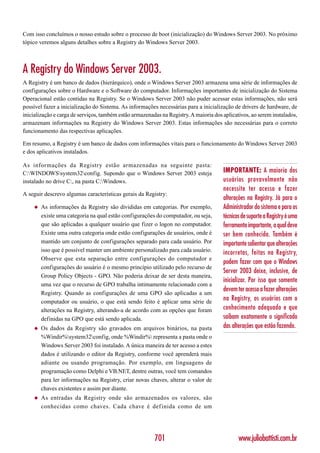 Com isso concluímos o nosso estudo sobre o processo de boot (inicialização) do Windows Server 2003. No próximo
tópico veremos alguns detalhes sobre a Registry do Windows Server 2003.



A Registry do Windows Server 2003.
A Registry é um banco de dados (hierárquico), onde o Windows Server 2003 armazena uma série de informações de
configurações sobre o Hardware e o Software do computador. Informações importantes de inicialização do Sistema
Operacional estão contidas na Registry. Se o Windows Server 2003 não puder acessar estas informações, não será
possível fazer a inicialização do Sistema. As informações necessárias para a inicialização de drivers de hardware, de
inicialização e carga de serviços, também estão armazenadas na Registry. A maioria dos aplicativos, ao serem instalados,
armazenam informações na Registry do Windows Server 2003. Estas informações são necessárias para o correto
funcionamento das respectivas aplicações.

Em resumo, a Registry é um banco de dados com informações vitais para o funcionamento do Windows Server 2003
e dos aplicativos instalados.

As informações da Registry estão armazenadas na seguinte pasta:
C:WINDOWSsystem32config. Supondo que o Windows Server 2003 esteja                   IMPORTANTE: A maioria dos
instalado no drive C:, na pasta C:Windows.                                            usuários provavelmente não
                                                                                       necessite ter acesso e fazer
A seguir descrevo algumas características gerais da Registry:
                                                                                       alterações na Registry. Já para o
    ◆   As informações da Registry são divididas em categorias. Por exemplo,           Administrador do sistema e para os
        existe uma categoria na qual estão configurações do computador, ou seja,       técnicos de suporte a Registry é uma
        que são aplicadas a qualquer usuário que fizer o logon no computador.          ferramenta importante, a qual deve
        Existe uma outra categoria onde estão configurações de usuários, onde é        ser bem conhecida. Também é
        mantido um conjunto de configurações separado para cada usuário. Por           importante salientar que alterações
        isso que é possível manter um ambiente personalizado para cada usuário.        incorretas, feitas na Registry,
        Observe que esta separação entre configurações do computador e
                                                                                       podem fazer com que o Windows
        configurações do usuário é o mesmo princípio utilizado pelo recurso de
                                                                                       Server 2003 deixe, inclusive, de
        Group Policy Objects - GPO. Não poderia deixar de ser desta maneira,
                                                                                       inicializar. Por isso que somente
        uma vez que o recurso de GPO trabalha intimamente relacionado com a
                                                                                       devem ter acesso a fazer alterações
        Registry. Quando as configurações de uma GPO são aplicadas a um
        computador ou usuário, o que está sendo feito é aplicar uma série de
                                                                                       na Registry, os usuários com o
        alterações na Registry, alterando-a de acordo com as opções que foram          conhecimento adequado e que
        definidas na GPO que está sendo aplicada.                                      saibam exatamente o significado
    ◆   Os dados da Registry são gravados em arquivos binários, na pasta               das alterações que estão fazendo.
        %Windir%system32config, onde %Windir% representa a pasta onde o
        Windows Server 2003 foi instalado. A única maneira de ter acesso a estes
        dados é utilizando o editor da Registry, conforme você aprenderá mais
        adiante ou usando programação. Por exemplo, em linguagens de
        programação como Delphi e VB.NET, dentre outras, você tem comandos
        para ler informações na Registry, criar novas chaves, alterar o valor de
        chaves existentes e assim por diante.
    ◆   As entradas da Registry onde são armazenados os valores, são
        conhecidas como chaves. Cada chave é def inida como de um




                                                         701                                  www.juliobattisti.com.br
 