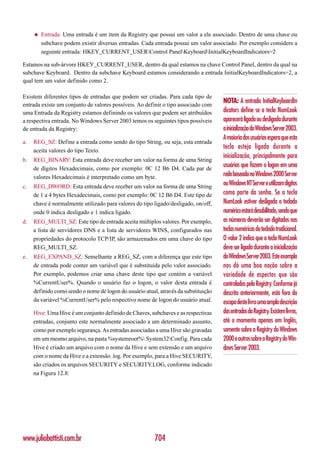 ◆   Entrada: Uma entrada é um item da Registry que possui um valor a ele associado. Dentro de uma chave ou
         subchave podem existir diversas entradas. Cada entrada possui um valor associado. Por exemplo considere a
         seguinte entrada: HKEY_CURRENT_USERControl PanelKeyboardInitialKeyboardIndicators=2

Estamos na sub-árvore HKEY_CURRENT_USER, dentro da qual estamos na chave Control Panel, dentro da qual na
subchave Keyboard. Dentro da subchave Keyboard estamos considerando a entrada InitialKeyboardIndicators=2, a
qual tem um valor definido como 2.

Existem diferentes tipos de entradas que podem ser criadas. Para cada tipo de
entrada existe um conjunto de valores possíveis. Ao definir o tipo associado com
                                                                                     NOTA: A entrada InitialKeyboardIn
uma Entrada da Registry estamos definindo os valores que podem ser atribuídos        dicators define se a tecla NumLook
a respectiva entrada. No Windows Server 2003 temos os seguintes tipos possíveis      aparecerá ligada ou desligada durante
de entrada da Registry:                                                              a inicialização do Windows Server 2003.
                                                                                     A maioria dos usuários espera que esta
a.   REG_SZ: Define a entrada como sendo do tipo String, ou seja, esta entrada
                                                                                     tecla esteja ligada durante a
     aceita valores do tipo Texto.
                                                                                     inicialização, principalmente para
b.   REG_BINARY: Esta entrada deve receber um valor na forma de uma String
     de dígitos Hexadecimais, como por exemplo: 0C 12 B6 D4. Cada par de
                                                                                     usuários que fazem o logon em uma
     valores Hexadecimais é interpretado como um byte.                               rede baseada no Windows 2000 Server
c.   REG_DWORD: Esta entrada deve receber um valor na forma de uma String
                                                                                     ou Windows NT Server e utilizam dígitos
     de 1 a 4 bytes Hexadecimais, como por exemplo: 0C 12 B6 D4. Este tipo de        como parte da senha. Se a tecla
     chave é normalmente utilizado para valores do tipo ligado/desligado, on/off,    NumLook estiver desligada o teclado
     onde 0 indica desligado e 1 indica ligado.                                      numérico estará desabilitado, sendo que
d.   REG_MULTI_SZ: Este tipo de entrada aceita múltiplos valores. Por exemplo,       os números deverão ser digitados nas
     a lista de servidores DNS e a lista de servidores WINS, configurados nas        teclas numéricas do teclado tradicional.
     propriedades do protocolo TCP/IP, são armazenados em uma chave do tipo          O valor 2 indica que a tecla NumLook
     REG_MULTI_SZ.                                                                   deve ser ligada durante a inicialização
e.   REG_EXPAND_SZ: Semelhante a REG_SZ, com a diferença que este tipo               do Windows Server 2003. Este exemplo
     de entrada pode conter um variável que é substituída pelo valor associado.      nos dá uma boa noção sobre a
     Por exemplo, podemos criar uma chave deste tipo que contém a variável           variedade de aspectos que são
     %CurrentUser%. Quando o usuário faz o logon, o valor desta entrada é            controlados pela Registry. Conforme já
     definido como sendo o nome de logon do usuário atual, através da substituição   descrito anteriormente, está fora do
     da variável %CurrentUser% pelo respectivo nome de logon do usuário atual.       escopo deste livro uma ampla descrição
     Hive: Uma Hive é um conjunto definido de Chaves, subchaves e as respectivas     das entradas da Registry. Existem livros,
     entradas, conjunto este normalmente associado a um determinado assunto,         até o momento apenas em Inglês,
     como por exemplo segurança. As entradas associadas a uma Hive são gravadas      somente sobre a Registry do Windows
     em um mesmo arquivo, na pasta %systemroot% System32Config. Para cada          2000 e outros sobre a Registry do Win-
     Hive é criado um arquivo com o nome da Hive e sem extensão e um arquivo         dows Server 2003.
     com o nome da Hive e a extensão .log. Por exemplo, para a Hive SECURITY,
     são criados os arquivos SECURITY e SECURITY.LOG, conforme indicado
     na Figura 12.8:




www.juliobattisti.com.br                                 704
 