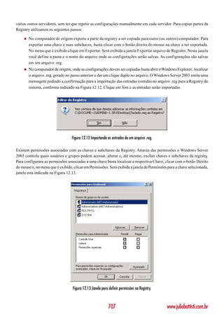 vários outros servidores, sem ter que repetir as configurações manualmente em cada servidor. Para copiar partes da
Registry utilizamos os seguintes passos:

    ◆   No computador de origem exporte a parte da registry a ser copiada para outro (ou outros) computador. Para
        exportar uma chave e suas subchaves, basta clicar com o botão direito do mouse na chave a ser exportada.
        No menu que é exibido clique em Exportar. Será exibida a janela Exportar arquivo de Registro. Nesta janela
        você define a pasta e o nome do arquivo onde as configurações serão salvas. As configurações são salvas
        em um arquivo .reg.
    ◆   No computador de origem, onde as configurações devem ser copiadas basta abrir o Windows Explorer, localizar
        o arquivo .reg, gerado no passo anterior e dar um clique duplo no arquivo. O Windows Server 2003 emite uma
        mensagem pedindo a confirmação para a importação das entradas contidas no arquivo .reg para a Registry do
        sistema, conforme indicado na Figura 12.12. Clique em Sim e as entradas serão importadas.




                                  Figura 12.12 Importando as entradas de um arquivo .reg.

Existem permissões associadas com as chaves e subchaves da Registry. Através das permissões o Windows Server
2003 controla quais usuários e grupos podem acessar, alterar e, até mesmo, excluir chaves e subchaves da registry.
Para configurara as permissões associadas a uma chave basta localizar a respectiva Chave, clicar com o botão Direito
do mouse e, no menu que é exibido, clicar em Permissões. Será exibida a janela de Permissões para a chave selecionada,
janela esta indicada na Figura 12.13.




                                  Figura 12.13 Janela para definir permissões na Registry.



                                                           707                               www.juliobattisti.com.br
 