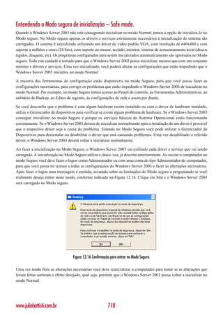 Entendendo o Modo seguro de inicialização – Safe mode.
Quando o Windows Server 2003 não está conseguindo inicializar no modo Normal, temos a opção de inicializa-lo no
Modo seguro. No Modo seguro apenas os drivers e serviços estritamente necessários à inicialização do sistema são
carregados. O sistema é inicializado utilizando um driver de vídeo padrão VGA, com resolução de 640x480 e com
suporte a milhões e cores (24 bits), com suporte ao mouse, teclado, monitor, sistema de armazenamento local (discos
rígidos, disquete, etc). Os programas configurados para serem inicializados automaticamente são ignorados no Modo
seguro. Todo este cuidado é tomado para que o Windows Server 2003 possa inicializar, mesmo que com um conjunto
mínimo e drivers e serviços. Uma vez inicializado, você poderá alterar as configurações que estão impedindo que o
Windows Server 2003 inicialize no modo Normal.

A maioria das ferramentas de configuração estão disponíveis no modo Seguro, para que você possa fazer as
configurações necessárias, para corrigir os problemas que estão impedindo o Windows Server 2003 de inicializar no
modo Normal. Por exemplo, no modo Seguro temos acesso ao Painel de controle, às Ferramentas Administrativas, ao
utilitário de Backup, ao Editor de registro, às configurações de rede e assim por diante.

Se você desconfia que o problema é com algum hardware recém instalado ou com o driver de hardware instalado,
utilize o Gerenciador de dispositivos para verificar se existe algum problema de hardware. Se o Windows Server 2003
consegue inicializar no modo Seguro é porque os serviços básicos do Sistema Operacional estão funcionando
corretamente. Se o Windows Server 2003 deixou de inicializar normalmente após a instalação de um driver é provável
que o respectivo driver seja a causa do problema. Estando no Modo Seguro você pode utilizar o Gerenciador de
Dispositivos para desinstalar ou desabilitar o driver que está causando problemas. Uma vez desabilitado o referido
driver, o Windows Server 2003 deverá voltar a inicializar normalmente.

Ao fazer a inicialização no Modo Seguro, o Windows Server 2003 vai exibindo cada driver e serviço que vai sendo
carregado. A inicialização no Modo Seguro utiliza a chave /sos, já descrita anteriormente. Ao iniciar o computador no
modo Seguro você deve fazer o logon como Administrador ou com uma conta do tipo Administrador do computador,
para que você possa ter acesso a todas as configurações do Windows Server 2003 e fazer as alterações necessárias.
Após fazer o logon uma mensagem é emitida, avisando sobre as limitações do Modo seguro e perguntando se você
realmente deseja entrar neste modo, conforme indicado na Figura 12.16. Clique em Sim e o Windows Server 2003
será carregado no Modo seguro.




                                  Figura 12.16 Confirmação para entrar no Modo Seguro.

Uma vez tendo feita as alterações necessárias você deve reinicializar o computador para testar se as alterações que
foram feitas surtiram o efeito desejado, qual seja, permitir que o Windows Server 2003 possa voltar a inicializar no
modo Normal.




www.juliobattisti.com.br                                 710
 