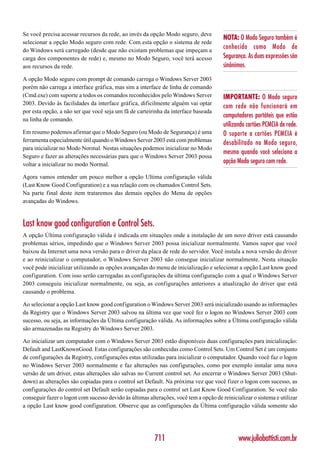 Se você precisa acessar recursos da rede, ao invés da opção Modo seguro, deve
                                                                                       NOTA: O Modo Seguro também é
selecionar a opção Modo seguro com rede. Com esta opção o sistema de rede
do Windows será carregado (desde que não existam problemas que impeçam a
                                                                                       conhecido como Modo de
carga dos componentes de rede) e, mesmo no Modo Seguro, você terá acesso               Segurança. As duas expressões são
aos recursos da rede.                                                                  sinônimos.
A opção Modo seguro com prompt de comando carrega o Windows Server 2003
porém não carrega a interface gráfica, mas sim a interface de linha de comando
(Cmd.exe) com suporte a todos os comandos reconhecidos pelo Windows Server             IMPORTANTE: O Modo seguro
2003. Devido às facilidades da interface gráfica, dificilmente alguém vai optar
                                                                                       com rede não funcionará em
por esta opção, a não ser que você seja um fã de carteirinha da interface baseada
                                                                                       computadores portáteis que estão
na linha de comando.
                                                                                       utilizando cartões PCMCIA de rede.
Em resumo podemos afirmar que o Modo Seguro (ou Modo de Segurança) é uma               O suporte a cartões PCMCIA é
ferramenta especialmente útil quando o Windows Server 2003 está com problemas          desabilitado no Modo seguro,
para inicializar no Modo Normal. Nestas situações podemos inicializar no Modo
                                                                                       mesmo quando você seleciona a
Seguro e fazer as alterações necessárias para que o Windows Server 2003 possa
voltar a inicializar no modo Normal.
                                                                                       opção Modo seguro com rede.

Agora vamos entender um pouco melhor a opção Ultima configuração válida
(Last Know Good Configuration) e a sua relação com os chamados Control Sets.
Na parte final deste item trataremos das demais opções do Menu de opções
avançadas do Windows.


Last know good configuration e Control Sets.
A opção Última configuração válida é indicada em situações onde a instalação de um novo driver está causando
problemas sérios, impedindo que o Windows Server 2003 possa inicializar normalmente. Vamos supor que você
baixou da Internet uma nova versão para o driver da placa de rede do servidor. Você instala a nova versão do driver
e ao reinicializar o computador, o Windows Server 2003 não consegue inicializar normalmente. Nesta situação
você pode inicializar utilizando as opções avançadas do menu de inicialização e selecionar a opção Last know good
configuration. Com isso serão carregadas as configurações da última configuração com a qual o Windows Server
2003 conseguiu inicializar normalmente, ou seja, as configurações anteriores a atualização do driver que está
causando o problema.

Ao selecionar a opção Last know good configuration o Windows Server 2003 será inicializado usando as informações
da Registry que o Windows Server 2003 salvou na última vez que você fez o logon no Windows Server 2003 com
sucesso, ou seja, as informações da Última configuração válida. As informações sobre a Última configuração válida
são armazenadas na Registry do Windows Server 2003.

Ao inicializar um computador com o Windows Server 2003 estão disponíveis duas configurações para inicialização:
Default and LastKnownGood. Estas configurações são conhecidas como Control Sets. Um Control Set é um conjunto
de configurações da Registry, configurações estas utilizadas para inicializar o computador. Quando você faz o logon
no Windows Server 2003 normalmente e faz alterações nas configurações, como por exemplo instalar uma nova
versão de um driver, estas alterações são salvas no Current control set. Ao encerrar o Windows Server 2003 (Shut-
down) as alterações são copiadas para o control set Default. Na próxima vez que você fizer o logon com sucesso, as
configurações do control set Default serão copiadas para o control set Last Know Good Configuration. Se você não
conseguir fazer o logon com sucesso devido às últimas alterações, você tem a opção de reinicializar o sistema e utilizar
a opção Last know good configuration. Observe que as configurações da Última configuração válida somente são




                                                         711                                  www.juliobattisti.com.br
 