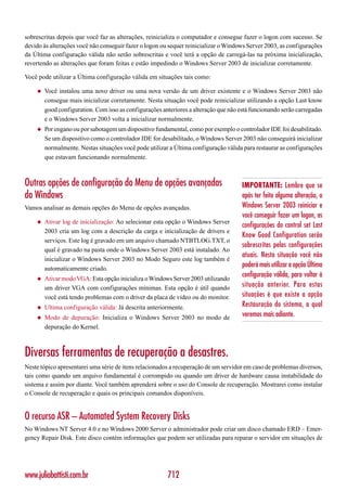 sobrescritas depois que você faz as alterações, reinicializa o computador e consegue fazer o logon com sucesso. Se
devido às alterações você não conseguir fazer o logon ou sequer reinicializar o Windows Server 2003, as configurações
da Última configuração válida não serão sobrescritas e você terá a opção de carregá-las na próxima inicialização,
revertendo as alterações que foram feitas e estão impedindo o Windows Server 2003 de inicializar corretamente.

Você pode utilizar a Última configuração válida em situações tais como:

    ◆   Você instalou uma novo driver ou uma nova versão de um driver existente e o Windows Server 2003 não
        consegue mais inicializar corretamente. Nesta situação você pode reinicializar utilizando a opção Last know
        good configuration. Com isso as configurações anteriores a alteração que não está funcionando serão carregadas
        e o Windows Server 2003 volta a inicializar normalmente.
    ◆   Por engano ou por sabotagem um dispositivo fundamental, como por exemplo o controlador IDE foi desabilitado.
        Se um dispositivo como o controlador IDE for desabilitado, o Windows Server 2003 não conseguirá inicializar
        normalmente. Nestas situações você pode utilizar a Última configuração válida para restaurar as configurações
        que estavam funcionando normalmente.



Outras opções de configuração do Menu de opções avançadas                             IMPORTANTE: Lembre que se
do Windows                                                                            após ter feito alguma alteração, o
Vamos analisar as demais opções do Menu de opções avançadas.                          Windows Server 2003 reiniciar e
                                                                                      você conseguir fazer um logon, as
    ◆   Ativar log de inicialização: Ao selecionar esta opção o Windows Server
                                                                                      configurações do control set Last
        2003 cria um log com a descrição da carga e inicialização de drivers e
                                                                                      Know Good Configuration serão
        serviços. Este log é gravado em um arquivo chamado NTBTLOG.TXT, o
                                                                                      sobrescritas pelas configurações
        qual é gravado na pasta onde o Windows Server 2003 está instalado. Ao
                                                                                      atuais. Nesta situação você não
        inicializar o Windows Server 2003 no Modo Seguro este log também é
        automaticamente criado.
                                                                                      poderá mais utilizar a opção Última
    ◆   Ativar modo VGA: Esta opção inicializa o Windows Server 2003 utilizando
                                                                                      configuração válida, para voltar à
        um driver VGA com configurações mínimas. Esta opção é útil quando             situação anterior. Para estas
        você está tendo problemas com o driver da placa de vídeo ou do monitor.       situações é que existe a opção
    ◆   Ultima configuração válida: Já descrita anteriormente.                        Restauração do sistema, a qual
    ◆   Modo de depuração: Inicializa o Windows Server 2003 no modo de                veremos mais adiante.
        depuração do Kernel.



Diversas ferramentas de recuperação a desastres.
Neste tópico apresentarei uma série de itens relacionados a recuperação de um servidor em caso de problemas diversos,
tais como quando um arquivo fundamental é corrompido ou quando um driver de hardware causa instabilidade do
sistema e assim por diante. Você também aprenderá sobre o uso do Console de recuperação. Mostrarei como instalar
o Console de recuperação e quais os principais comandos disponíveis.


O recurso ASR – Automated System Recovery Disks
No Windows NT Server 4.0 e no Windows 2000 Server o administrador pode criar um disco chamado ERD – Emer-
gency Repair Disk. Este disco contém informações que podem ser utilizadas para reparar o servidor em situações de




www.juliobattisti.com.br                                712
 