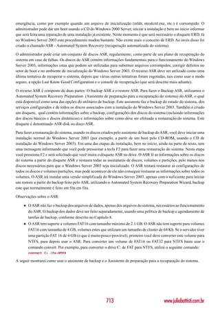 emergência, como por exemplo quando um arquivo de inicialização (ntldr, ntoskrnl.exe, etc.) é corrompido. O
administrador pode dar um boot usando o CD do Windows 2000 Server, iniciar a instalação e bem no início informar
que será feita uma reparação de uma instalação já existente. Neste momento é que será necessário o disquete ERD. Já
no Windows Server 2003 este procedimento mudou bastante. Não existe mais o conceito de ERD. Ao invés disso foi
criado o chamado ASR - Automated System Recovery (recuperação automatizada do sistema).

O administrador pode criar um conjunto de discos ASR, regularmente, como parte de um plano de recuperação do
sistema em caso de falhas. Os discos do ASR contém informações fundamentais para o funcionamento do Windows
Server 2003, informações estas que podem ser utilizadas para substituir arquivos corrompidos, corrigir defeitos no
setor de boot e no ambiente de inicialização do Windows Server 2003. O recurso ASR deve ser utilizado como uma
última tentativa de recuperar o sistema, depois que várias outras tentativas foram esgotadas, tais como usar o modo
seguro, a opção Last Know Good Configuration e o console de recuperação (que será descrito mais adiante).

O recurso ASR é composto de duas partes: O backup ASR e o restore ASR. Para fazer o Backup ASR, utilizamos o
Automated System Recovery Preparation (Assistente de preparação para a recuparação do sistema) do ASR, o qual
está disponível como uma das opções do utilitário de backup. Este assistente faz o backup do estado do sistema, dos
serviços configurados e de todos os discos associados com a instalação do Windows Server 2003. Também é criado
um disquete, qual contém informações sobre o backup, configurações dos discos do sistema (incluindo informações
dos discos básicos e discos dinâmicos) e informações sobre como deve ser efetuada a restauração do sistema. Este
disquete é denominado ASR disk ou disco ASR.

Para fazer a restauração do sistema, usando os discos criados pelo assistente de backup do ASR, você deve iniciar uma
instalação normal do Windows Server 2003 (por exemplo, a partir de um boot pelo CD-ROM, usando o CD de
instalação do Windows Server 2003). Em uma das etapas da instalação, bem no início, ainda na parte de texto, tem
uma mensagem informando que você pode pressionar a tecla F2 para fazer uma restauração do sistema. Nesta etapa
você pressiona F2 e será solicitado que você insira o disquete ASR no drive. O ASR lê as informações sobre os discos
do sistema a partir do disquete ASR e restaura todas as assinaturas de discos, volumes e partições, pelo menos nos
discos necessários para que o Windows Server 2003 seja inicializado. O ASR tentará restaurar as configurações de
todos os discos e volumes/partições, mas pode acontecer de ele não conseguir restaurar as informações sobre todos os
volumes. O ASR irá instalar uma versão simplificada do Windows Server 2003, apenas com o suficiente para iniciar
um restore a partir do backup feito pelo ASR, utilizando o Automated System Recovery Preparation Wizard, backup
este que normalmente é feito em fita em fita.

Observações sobre o ASR:

    ◆   O ASR não faz o backup dos arquivos de dados, apenas dos arquivos do sistema, necessários ao funcionamento
        do ASR. O backup dos dados deve ser feito separadamente, usando uma política de backup e agendamento de
        tarefas de backup, conforme descrito no Capítulo 8.
    ◆   O ASR tem suporte a volumes FAT16 com tamanho máximo de 2.1 GB. O ASR não tem suporte para volumes
        FAT16 com tamanho de 4 GB, volumes estes que utilizam um tamanho de cluster de 64 Kb. Se o servidor tiver
        uma partição FAT 16 de 4 GB (o que é muito pouco provável), primeiro você deve converter este volume para
        NTFS, para depois usar o ASR. Para converter um volume de FAT16 ou FAT32 para NTFS basta usar o
        comando convert. Por exemplo, para converter o drive C: de FAT para NTFS, utilize o seguinte comando:
        convert C: /fs:NTFS

A seguir mostrarei como usar o assistente de backup e o Assistente de preparação para a recuparação do sistema.




                                                        713                                www.juliobattisti.com.br
 