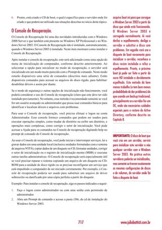 6.   Pronto, está criado o CD de boot, o qual é específico para o servidor onde foi      arquivo boot.ini para que carregue
     criado e que poderá ser utilizado nas situações descritas no início deste tópico.   o Windows Server 2003 a partir do
                                                                                         disco que ainda está funcionando.
O Console de Recuperação.                                                                O Windows Server 2003 é
O Console de Recuperação foi uma das novidades introduzidas com o Windows                carregado normalmente. Aí você
2000 Server e que também está presente no Windows XP Professional e no Win-              desfaz o espelhamento, desliga o
dows Server 2003. O Console de Recuperação não é instalado, automaticamente,             servidor e substitui o disco com
quando o Windows Server 2003 é instalado. Neste item mostrarei como instalar o           problemas. Em seguida você usa o
Console de Recuperação.
                                                                                         disquete de boot novamente para
Após instalar o console de recuperação, este será adicionado como uma opção do           inicializar o servidor, reconhece o
menu de inicialização do computador, conforme descrito anteriormente. Ao                 disco recém instalado e refaz o
selecionar a opção para inicializar no modo de recuperação, o servidor será              espelhamento. Pronto, o próximo
inicializado em um modo muito parecido com o Prompt de comando. Neste modo               boot já pode ser feito a partir do
estarão disponíveis uma série de comandos (descritos mais adiante). Estão
                                                                                         novo HD instalado e devidamente
disponíveis comandos para acessar os arquivos do disco rígido, para habilitar/
desabilitar drivers e assim por diante.
                                                                                         espelhado. Este método dá bem
                                                                                         menos trabalho (e tem bem menos
Se o modo de segurança e outras opções de inicialização não funcionarem, você            probabilidade de dar problemas) do
poderá considerar o uso do Console de recuperação (claro que este deve ter sido
                                                                                         que usando um backup tradicional,
instalado previamente). No entanto, esse método é recomendado somente se você
for um usuário avançado ou administrador que possa usar comandos básicos para
                                                                                         principalmente se o servidor for um
identificar e localizar drivers e arquivos com problemas.                                DC, onde são necessários cuidados
                                                                                         especiais para o restore do Active
Para usar o Console de recuperação, você precisa efetuar o logon na conta
                                                                                         Directory, conforme descrito no
Administrador. Esse console fornece comandos que podem ser usados para
executar operações simples, como mudar de diretório ou exibir um diretório, e
                                                                                         Capítulo 8.
operações mais complexas, como corrigir o setor de inicialização. Você pode
acessar a Ajuda para os comandos no Console de recuperação digitando help no
prompt de comando do Console de recuperação.
                                                                                         IMPORTANTE: O disco de boot que
Ao usar o Console de recuperação, você pode iniciar e interromper serviços, ler e        você cria em um servidor, servirá
gravar dados em uma unidade local (inclusive unidades formatadas com o sistema           para inicializar este servidor e não
de arquivos NTFS), copiar dados de um disquete ou CD, formatar unidades, corrigir
                                                                                         qualquer servidor com o Windows
o setor de inicialização ou o registro de inicialização mestre (MBR) e executar
                                                                                         Server 2003. Na prática outros
outras tarefas administrativas. O Console de recuperação será especialmente útil
se você precisar reparar o sistema copiando um arquivo de um disquete ou CD-
                                                                                         servidores poderão ser inicializados,
ROM para a unidade de disco rígido ou se precisar reconfigurar um serviço que            mas somente se tiverem exatamente
está impedindo o computador de ser iniciado corretamente. Por exemplo, o Con-            as mesmas configurações de discos
sole de recuperação poderia ser usado para substituir um arquivo de driver               e de volumes, do servidor onde foi
sobrescrito ou danificado por uma cópia perfeita a partir do disquete.                   feito o disquete de boot.
Exemplo: Para instalar o console de recuperação, siga os passos indicados a seguir:

1.   Faça o logon como administrador ou com uma senha com permissão de
     administrador.
2.   Abra um Prompt de comando e acesse a pasta i386, do cd de instalação do
     Windows Server 2003.




                                                            717                                 www.juliobattisti.com.br
 