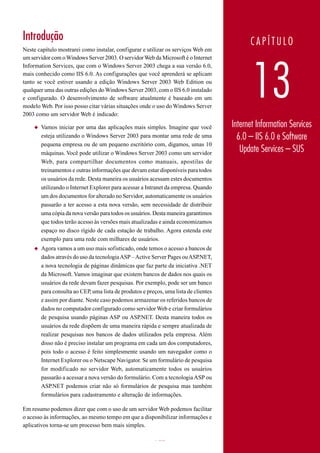 Introdução                                                                                  CAPÍTULO
Neste capítulo mostrarei como instalar, configurar e utilizar os serviços Web em
um servidor com o Windows Server 2003. O servidor Web da Microsoft é o Internet




                                                                                             13
Information Services, que com o Windows Server 2003 chega a sua versão 6.0,
mais conhecido como IIS 6.0. As configurações que você aprenderá se aplicam
tanto se você estiver usando a edição Windows Server 2003 Web Edition ou
qualquer uma das outras edições do Windows Server 2003, com o IIS 6.0 instalado
e configurado. O desenvolvimento de software atualmente é baseado em um
modelo Web. Por isso posso citar várias situações onde o uso do Windows Server
2003 como um servidor Web é indicado:

    ◆   Vamos iniciar por uma das aplicações mais simples. Imagine que você           Internet Information Services
        esteja utilizando o Windows Server 2003 para montar uma rede de uma             6.0 – IIS 6.0 e Software
        pequena empresa ou de um pequeno escritório com, digamos, umas 10
        máquinas. Você pode utilizar o Windows Server 2003 como um servidor
                                                                                         Update Services – SUS
        Web, para compartilhar documentos como manuais, apostilas de
        treinamentos e outras informações que devam estar disponíveis para todos
        os usuários da rede. Desta maneira os usuários acessam estes documentos
        utilizando o Internet Explorer para acessar a Intranet da empresa. Quando
        um dos documentos for alterado no Servidor, automaticamente os usuários
        passarão a ter acesso a esta nova versão, sem necessidade de distribuir
        uma cópia da nova versão para todos os usuários. Desta maneira garantimos
        que todos terão acesso às versões mais atualizadas e ainda economizamos
        espaço no disco rígido de cada estação de trabalho. Agora estenda este
        exemplo para uma rede com milhares de usuários.
    ◆   Agora vamos a um uso mais sofisticado, onde temos o acesso a bancos de
        dados através do uso da tecnologia ASP – Active Server Pages ou ASP.NET,
        a nova tecnologia de páginas dinâmicas que faz parte da iniciativa .NET
        da Microsoft. Vamos imaginar que existem bancos de dados nos quais os
        usuários da rede devam fazer pesquisas. Por exemplo, pode ser um banco
        para consulta ao CEP, uma lista de produtos e preços, uma lista de clientes
        e assim por diante. Neste caso podemos armazenar os referidos bancos de
        dados no computador configurado como servidor Web e criar formulários
        de pesquisa usando páginas ASP ou ASP.NET. Desta maneira todos os
        usuários da rede dispõem de uma maneira rápida e sempre atualizada de
        realizar pesquisas nos bancos de dados utilizados pela empresa. Além
        disso não é preciso instalar um programa em cada um dos computadores,
        pois todo o acesso é feito simplesmente usando um navegador como o
        Internet Explorer ou o Netscape Navigator. Se um formulário de pesquisa
        for modificado no servidor Web, automaticamente todos os usuários
        passarão a acessar a nova versão do formulário. Com a tecnologia ASP ou
        ASP.NET podemos criar não só formulários de pesquisa mas também
        formulários para cadastramento e alteração de informações.

Em resumo podemos dizer que com o uso de um servidor Web podemos facilitar
o acesso às informações, ao mesmo tempo em que a disponibilizar informações e
aplicativos torna-se um processo bem mais simples.

www.juliobattisti.com.br                                 722
 