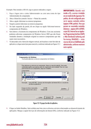 Exemplo: Para instalar o IIS 6.0, siga os passos indicados a seguir:
                                                                                       IMPORTANTE: Quando você
1.   Faça o logon com a conta Administrador ou com uma conta do tipo                   instala o IIS, o serviço é instalado
     Administrador do computador.                                                      em um modo de alta segurança. Por
2.   Abra o Painel de controle: Iniciar -> Painel de controle.                         padrão, ele está configurado para
3.   Abra a opção Adicionar ou remover programas.                                      servir apenas conteúdo estático
4.   Surgirá a janela Adicionar ou remover programas.                                  (páginas HTML padrão). Para que
5.   No lado esquerdo da janela, dê um clique na opção Adicionar/remover               possam ser executados conteúdos
     componentes do Windows.                                                           dinâmicos - páginas ASP e ASP.NET,
6.   Será aberto o Assistente de componentes do Windows. Com este assistente           scripts CGI, Internet Server Applica-
     podemos adicionar componentes do Windows Server 2003 que não foram                tion Programming Interface (ISAPI)
     instalados durante a instalação original ou remover componentes que não           e Web Distributed Authoring and
     sejam mais necessários.                                                           Versioning (WebDAV) – estes
7.   Vá descendo com a barra de rolagem vertical, até localizar o item Servidor de     recursos devem ser habilitados pelo
     aplicativo e clique neste item para marcá-lo, conforme indicado na Figura 13.1    administrador, conforme mostrarei
                                                                                       neste capítulo.




                                         Figura 13.1 O grupo Servidor de aplicativo.

8.   Clique no botão Detalhes. Será exibida uma lista com os diversos serviços relacionados ao desenvolvimento de
     aplicações. Marque a opção Serviços de informações da Intenet (IIS), conforme indicado na Figura 13.2:




www.juliobattisti.com.br                                   724
 