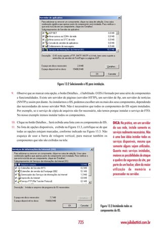 Figura 13.2 Selecionando o IIS para instalação.

9.   Observe que ao marcar esta opção, o botão Detalhes... é habilitado. O IIS é formado por uma série de componentes
     e funcionalidades. Existe um servidor de páginas (servidor HTTP), um servidor de ftp, um servidor de notícias
     (NNTP) e assim por diante. Ao instalarmos o IIS, podemos escolher um ou mais dos seus componentes, dependendo
     das necessidades do nosso servidor Web. Não é necessários que todos os componentes do IIS sejam instalados.
     Por exemplo, se o serviço de cópia de arquivos não for necessário, não temos porque instalar o serviço de FTO.
     No nosso exemplo iremos instalar todos os componentes.

10. Clique no botão Detalhes... Será exibida uma lista com os componentes do IIS.           DICA: Na prática, em um servidor
11. Na lista de opções disponíveis, exibida na Figura 13.3, certifique-se de que            da sua rede, instale somente os
    todas as opções estejam marcadas, conforme indicado na Figura 13.3. Não                 serviços realmente necessários. Não
    esqueça de usar a barra de rolagem vertical, para marcar também os                      é uma boa idéia instalar todos os
    componentes que não são exibidos na tela:
                                                                                            serviços disponíveis, mesmo que
                                                                                            somente alguns sejam utilizados.
                                                                                            Quanto mais serviços instalados,
                                                                                            maiores as possibilidades de ataque
                                                                                            e quebra da segurança do site, por
                                                                                            parte de um hacker, além da maior
                                                                                            utilização de memória e
                                                                                            processador no servidor.




                                                                                Figura 13.3 Instalando todos os
                                                                                componentes do IIS.


                                                          725                                      www.juliobattisti.com.br
 