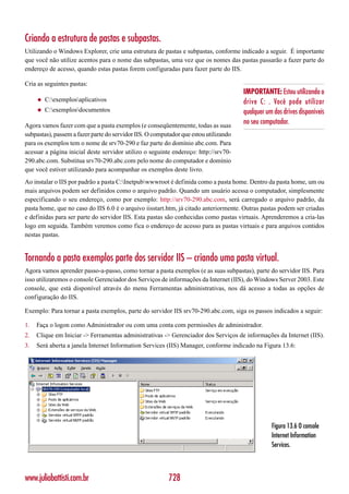 Criando a estrutura de pastas e subpastas.
Utilizando o Windows Explorer, crie uma estrutura de pastas e subpastas, conforme indicado a seguir. É importante
que você não utilize acentos para o nome das subpastas, uma vez que os nomes das pastas passarão a fazer parte do
endereço de acesso, quando estas pastas forem configuradas para fazer parte do IIS.

Cria as seguintes pastas:
                                                                                      IMPORTANTE: Estou utilizando o
     ◆   C:exemplosaplicativos                                                      drive C: . Você pode utilizar
     ◆   C:exemplosdocumentos                                                       qualquer um dos drives disponíveis
Agora vamos fazer com que a pasta exemplos (e conseqüentemente, todas as suas
                                                                                      no seu computador.
subpastas), passem a fazer parte do servidor IIS. O computador que estou utilizando
para os exemplos tem o nome de srv70-290 e faz parte do domínio abc.com. Para
acessar a página inicial deste servidor utilizo o seguinte endereço: http://srv70-
290.abc.com. Substitua srv70-290.abc.com pelo nome do computador e domínio
que você estiver utilizando para acompanhar os exemplos deste livro.
Ao instalar o IIS por padrão a pasta C:Inetpubwwwroot é definida como a pasta home. Dentro da pasta home, um ou
mais arquivos podem ser definidos como o arquivo padrão. Quando um usuário acessa o computador, simplesmente
especificando o seu endereço, como por exemplo: http://srv70-290.abc.com, será carregado o arquivo padrão, da
pasta home, que no caso do IIS 6.0 é o arquivo iisstart.htm, já citado anteriormente. Outras pastas podem ser criadas
e definidas para ser parte do servidor IIS. Esta pastas são conhecidas como pastas virtuais. Aprenderemos a cria-las
logo em seguida. Também veremos como fica o endereço de acesso para as pastas virtuais e para arquivos contidos
nestas pastas.


Tornando a pasta exemplos parte dos servidor IIS – criando uma pasta virtual.
Agora vamos aprender passo-a-passo, como tornar a pasta exemplos (e as suas subpastas), parte do servidor IIS. Para
isso utilizaremos o console Gerenciador dos Serviços de informações da Internet (IIS), do Windows Server 2003. Este
console, que está disponível através do menu Ferramentas administrativas, nos dá acesso a todas as opções de
configuração do IIS.

Exemplo: Para tornar a pasta exemplos, parte do servidor IIS srv70-290.abc.com, siga os passos indicados a seguir:

1.   Faça o logon como Administrador ou com uma conta com permissões de administrador.
2.   Clique em Iniciar -> Ferramentas administrativas -> Gerenciador dos Serviços de informações da Internet (IIS).
3.   Será aberta a janela Internet Information Services (IIS) Manager, conforme indicado na Figura 13.6:




                                                                                                 Figura 13.6 O console
                                                                                                 Internet Information
                                                                                                 Services.



www.juliobattisti.com.br                                 728
 