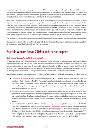 Na prática, o que está em uso nas empresas é um modelo misto, onde algumas aplicações rodam no PC do usuário e
outras são acessadas através da rede, mas rodam nos servidores da rede da empresa. O que se busca é o “melhor dos
dois mundos”, ou seja os recursos sofisticados e aplicações potentes com interfaces ricas do modelo Cliente/Servidor,
com a facilidade e baixo custo do modelo Centralizado da época do Mainframe.

Posso citar o exemplo de um dos bancos com os quais trabalho. Quando vou ao banco renovar um seguro ou tratar
algum assunto diretamente com o gerente, vejo que ele tem na sua estação de trabalho, aplicativos de produção do dia-
a-dia, tais como o Microsoft Word, Microsoft Excel, um aplicativo de cálculos e análise de crédito e assim por diante.
Este mesmo gerente utiliza o site da empresa para fornecer informações. Ele também utiliza a Intranet da empresa
para se manter atualizado. Além disso ele utiliza alguns sistemas que ainda residem no bom e velho mainframe. Por
exemplo, quando eu peço que ele faça uma alteração no meu endereço de correspondência, ela acessa a famosa telinha
verde, de um programa emulador de terminal, que acessa uma aplicação que está no Mainframe da empresa.

Este caminho me parece muito mais sensato, ou seja, não precisa ser um ou outro modelo, mas sim o melhor dos dois mundos.

Agora que você já sabe sobre os modelos de redes e de desenvolvimento de aplicações utilizados nas empresas, é hora
de falar sobre o papel do Windows Server 2003 nestas redes.



Papel do Windows Server 2003 na rede da sua empresa
Onde entra o Windows Server 2003 neste história?
O Windows Server 2003 foi projetado para ser o sistema operacional dos servidores da rede da empresa. Como
sistema operacional para servidor, ele é capaz de ser configurado para desempenhar diferentes tipos de funções, desde
um simples servidor de arquivos e de impressão, até um sofisticado servidor de acesso remoto, com Firewall de
proteção contra ataques vindos da Internet. O que define o papel que um servidor baseado no Windows Server 2003
irá desempenhar é, basicamente, a configuração e os serviços instalados e configurados no servidor.

A seguir descrevo os principais papéis que um servidor com o Windows Server 2003 pode desempenhar na rede da empresa:

     ◆   Controlador de domínio: Conhecido resumidamente como DC – Domain Controler, é um servidor onde está
         instalado o Active Directory. Nos DCs fica uma cópia do banco de dados com diversas informações da rede,
         tais como nomes de usuários, senhas, nomes de grupos, lista de membros de cada grupos, contas de
         computadores, políticas de segurança e assim por diante. Nos próximos capítulos você estudará, em detalhes,
         sobre Domínios e o Active Directory.
     ◆   Servidor de arquivos e impressão: Esta é um dos usos mais comuns para um servidor de rede. Os arquivos ficam
         gravados em pastas compartilhadas no servidor e podem ser acessados por qualquer computador da rede, desde
         que o usuário tenha as devidas permissões de acesso. O mesmo é válido em relação as impressoras. Posso ter, por
         exemplo, uma impressora laser colorida, de alto desempenho e qualidade, instalada e compartilhada em um
         servidor.
     ◆   Servidor DNS, WINS e DHCP: O DNS e o WINS são serviços para resolução de nomes em uma rede. O DNS
         é que faz a tradução de um endereço como por exemplo www.juliobattisti.com.br, para o respectivo endereço
         IP. O WINS é utilizado por questões de compatibilidades com as versões do Windows mais antigas, tais como
         Windows 95, 98 ou Me. O serviço DHCP é utilizado para fazer a configuração automática do protocolo TCP/
         IP nas estações de trabalho da rede. No Capítulo 16, do meu livro: Windows Server 2003 – Curso Completo,
         1568 páginas, você aprende a instalar, configurar e a administrar os serviços DNS, WINS e DHCP.




www.juliobattisti.com.br                                  54
 