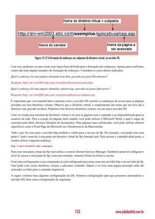 Figura 13.12 A formação de endereços em subpastas do diretorio virtual, no servidor IIS.

Com isso, podemos ver que existe uma lógica bem definida para a formação dos endereços. Apenas para confirmar,
vamos dar mais alguns exemplos de formação de endereços. Considere os casos abaixo indicados:

Qual o endereço de uma página chamada teste.htm, gravada na pasta Documentos?

Resposta: http://srv-win2003.abc.com /exemplos/documentos/teste.htm

Qual o endereço de uma página chamada cadastro.asp, gravada na pasta Aplicativos?

Resposta: http://srv-win2003.abc.com /exemplos/aplicativos/cadastro.asp

É importante que você entenda bem a maneira como o servidor IIS constrói os endereços de acesso para as páginas
gravadas em seus diretórios virtuais. Observe que o diretório virtual, é simplesmente um nome que nos leva até o
diretório real, gravado no disco. Podemos criar diversos diretórios virtuais, em um único servidor IIS.

Uma vez criada uma estrutura de diretórios virtuais é só criar as páginas com o conteúdo a ser disponibilizado para os
usuários da rede. Para a criação de páginas html simples você pode utilizar o Microsoft Word, o qual é capaz de
converter para html, diversos formatos de documentos. Para páginas mais sofisticadas você pode utilizar editores
específicos como o Front Page da Microsoft ou o Dreamweaver da Macromedia.

Tudo o que foi visto para o servidor http também é válido para o serviço de ftp. Por exemplo, você pode criar uma
pasta C:pub e associar à esta pasta um diretório virtual de ftp chamado pub. Para acessar o conteúdo desta pasta, o
usuário utiliza o seguinte endereço:
ftp://srv-win2003.abc.com/pub.

Para criar uma pasta virtual de ftp você utiliza o console Internet Services Manager. Também é possível configurar o
nível de acesso a uma pasta de ftp, como por exemplo: somente leitura ou leitura e escrita.

Com estas configurações o seu computador já está configurado para atuar como um servidor http e um servidor de ftp.
Você pode criar novos diretórios virtuais a adicionar conteúdo. Depois é só criar uma página principal onde são
colocados os links para o conteúdo disponível.

A seguir veremos mais algumas configurações do IIS. Veremos configurações para que possamos personalizar o
servidor IIS, bem como configurações de segurança.




                                                              733                                       www.juliobattisti.com.br
 