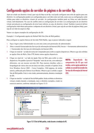 Configurando opções do servidor de páginas e do servidor ftp.
Após ter criado um diretório virtual, quer seja de http ou de ftp, você pode configurar uma série de opções para este
diretório. As configurações podem ser configuradas para o servidor como um todo, neste caso as configurações serão
válidas para todos os diretórios virtuais do servidor. As configurações também pode ser feitas em cada diretório
virtual, individualmente. No caso de conflito entre as configurações do servidor e as configurações de um diretório
virtual, prevalecem as configurações do nível mais inferior, ou seja, do diretório virtual. Também é possível definir
configurações individuais para pastas e subpastas de um diretório virtual, quer seja do servidor de páginas (http), quer
seja do servidor de arquivos (ftp).

Vamos ver alguns exemplos de configurações do IIS.

Exemplo 1: Configurando opções do Default Web Site (Site da Web padrão).

Para configurar as opções básicas do Servidor Web Padrão, siga os passos indicados a seguir:

1.   Faça o logon como Administrador ou com uma conta com permissões de administrador.
2.   Abra o console Gerenciador dos Serviços de informações da Internet (IIS): Iniciar -> Ferramentas administrativas
     -> Gerenciador dos Serviços de informações da Internet (IIS).
3.   Clique no sinal de + ao lado do nome do Computador para exibir as opções disponíveis. Observe que são exibidas
     as opções Sites da Web e Sites FTP, dentre outras opções disponíveis.

4.   Clique no sinal de + ao lado da opção Sites da Web, para exibir os sites
     disponíveis. Por padrão é possível “hospedar” mais de um site, com endereços               NOTA: Dependendo dos
     diferentes, em um mesmo servidor IIS. Para maiores detalhes sobre a                        componentes do IIS que você
     hospedagem de vários sites em um único servidor, consulte o Capítulo 24 do                 instalou, outras opções poderão ser
     livro Windows Server 2003 – Curso Completo, 1568 páginas, de minha                         exibidas no console Gerenciador dos
     autoria, publicado pela Editora Axcel Books. Observe que é exibida a opção                 Serviços de informações da Internet
     Site da Web padrão. Este é o site criado, automaticamente, durante a instalação            (IIS).
     do IIS.
5.   Clique no sinal de + ao lado de Site da Web padrão. Serão exibidos os diretórios
     virtuais criados durante a instalação, mais o diretório exemplos, criado no
     exercício anterior, conforme indicado na Figura 13.13:




                               Figura 13.13 Site da Web padrão, criado durante a instalação do IIS.


www.juliobattisti.com.br                                      734
 