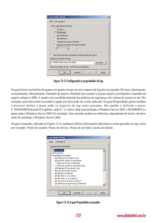Figura 13.15 Configurando as propriedades do log.

Na guia Geral você define de quanto em quanto tempo um novo arquivo de log deve ser gerado: Por hora, diariamente,
semanalmente, Mensalmente, Tamanho de arquivo ilimitado (usa sempre o mesmo arquivo) ou Quando o tamanho do
arquivo atingir (x MB). A opção a ser escolhida depende das políticas de segurança e do volume de acesso ao site. Por
exemplo, para sites muito acessados a opção por hora pode ser a mais indicada. Na guia Propriedades gerais também
é possível def inir a pasta onde os arquivos de log serão gravados. Por padrão é def inida a pasta:
C:WINDOWSSystem32LogFiles, onde C: é o drive onde está instalado o Windows Server 2003 e WINDOWS é a
pasta onde o Windows Server 2003 foi instalado. Este caminho poderá ser diferente, dependendo do local e do drive
onde foi instalado o Windows Server 2003.

Na guia Avançado, indicada na Figura 13.16, podemos definir informações adicionais a serem gravadas no log, como
por exemplo: Nome do usuário, Nome do serviço, Nome do servidor e assim por diante.




                                       Figura 13.16 A guia Propriedades avançadas.



                                                         737                               www.juliobattisti.com.br
 