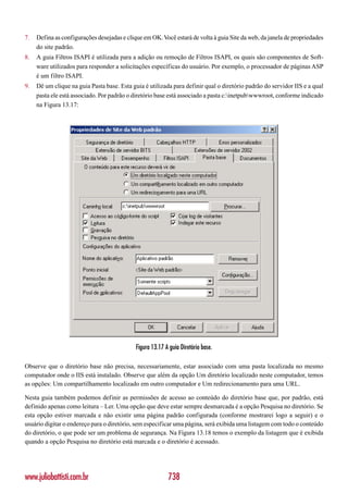 7.   Defina as configurações desejadas e clique em OK. Você estará de volta à guia Site da web, da janela de propriedades
     do site padrão.
8.   A guia Filtros ISAPI é utilizada para a adição ou remoção de Filtros ISAPI, os quais são componentes de Soft-
     ware utilizados para responder a solicitações específicas do usuário. Por exemplo, o processador de páginas ASP
     é um filtro ISAPI.
9.   Dê um clique na guia Pasta base. Esta guia é utilizada para definir qual o diretório padrão do servidor IIS e a qual
     pasta ele está associado. Por padrão o diretório base está associado a pasta c:inetpubwwwroot, conforme indicado
     na Figura 13.17:




                                             Figura 13.17 A guia Diretório base.

Observe que o diretório base não precisa, necessariamente, estar associado com uma pasta localizada no mesmo
computador onde o IIS está instalado. Observe que além da opção Um diretório localizado neste computador, temos
as opções: Um compartilhamento localizado em outro computador e Um redirecionamento para uma URL.

Nesta guia também podemos definir as permissões de acesso ao conteúdo do diretório base que, por padrão, está
definido apenas como leitura – Ler. Uma opção que deve estar sempre desmarcada é a opção Pesquisa no diretório. Se
esta opção estiver marcada e não existir uma página padrão configurada (conforme mostrarei logo a seguir) e o
usuário digitar o endereço para o diretório, sem especificar uma página, será exibida uma listagem com todo o conteúdo
do diretório, o que pode ser um problema de segurança. Na Figura 13.18 temos o exemplo da listagem que é exibida
quando a opção Pesquisa no diretório está marcada e o diretório é acessado.




www.juliobattisti.com.br                                   738
 