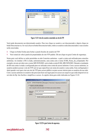 Figura 13.21 Lista de usuários conectados ao site de FTP.

Você pode desconectar um determinado usuário. Para isso clique no usuário a ser desconectado e depois clique no
botão Desconectar-se. Se você clicar no botão Desconectar todos, todos os usuários serão desconectados e suas sessões
serão encerradas.

8.   Clique no botão Fechar para fechar a janela Sessões de usuário de FTP.
9.   Você estará de volta à janela de propriedades do site FTP padrão. Dê um clique na guia Contas de segurança.

Nesta guia você define se serão permitidas ou não Conexões anônimas e qual a conta será utilizada para conexões
anônimas. Ao instalar o IIS é criada, automaticamente, uma conta com o nome IUSR_Nome_do_computador. Por
exemplo, em um servidor com o nome SRV-WIN2003, será criada a conta IUSR_SRV-WIN2003. Durante a instalação
do IIS esta conta é criada e configurada para ser utilizada como conta de acesso anônimo. Com o acesso anônimo, os
usuários podem acessar o site de FTP sem ter que especificar um nome de usuário e uma senha. Esta configuração é
ideal quando você quer criar um site de FTP para acesso público ou para acesso interno para os usuários da sua rede.
Com o acesso anônimo os usuários não precisam fazer um logon para ter acesso aos arquivos que estão disponíveis no
servidor de ftp. Isto facilita e simplifica o acesso. As opções desta guia estão indicadas na Figura 13.22:




                                         Figura 13.22 A guia Contas de segurança.


www.juliobattisti.com.br                                   742
 